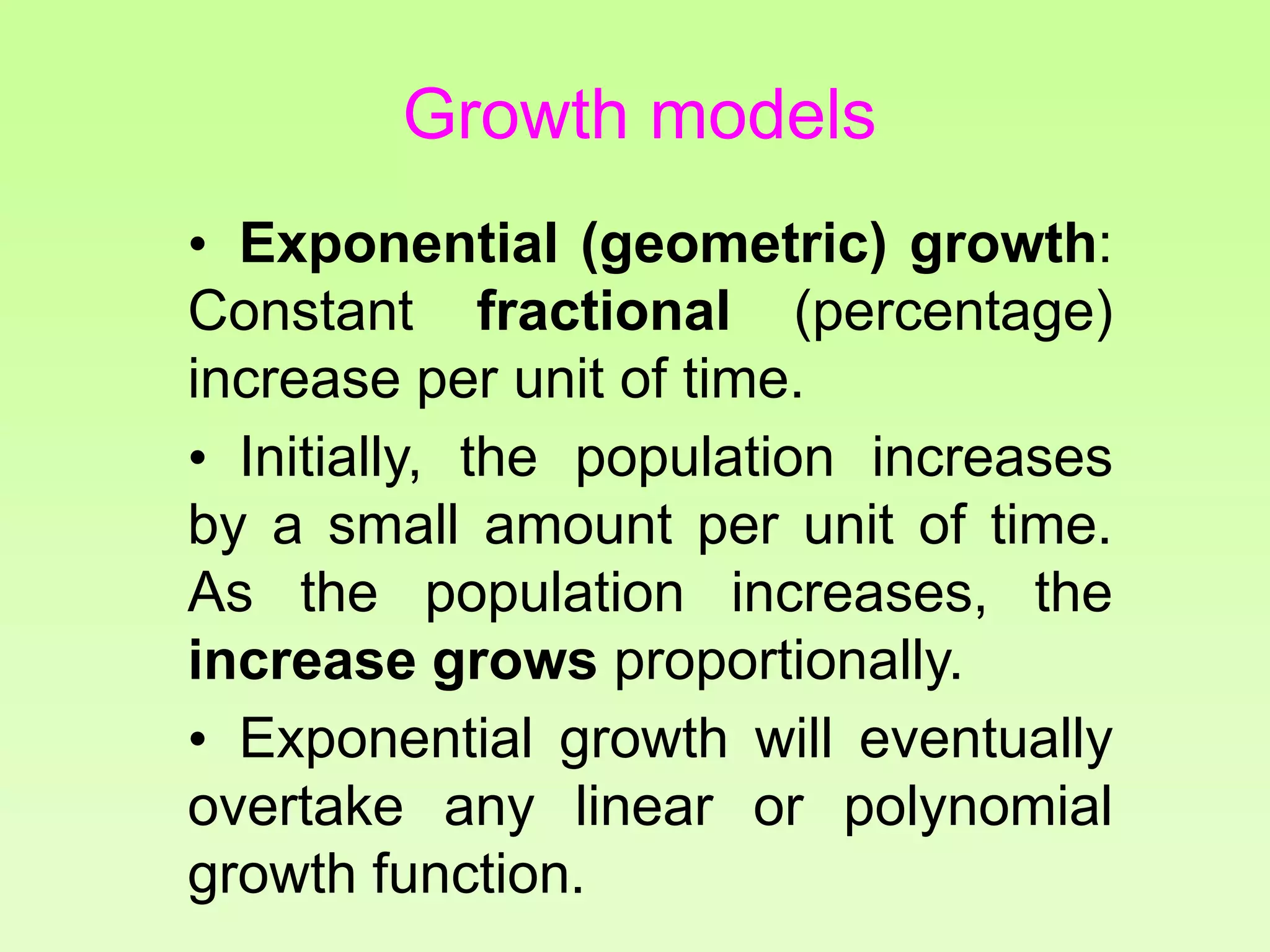 • Exponential (geometric) growth:
Constant fractional (percentage)
increase per unit of time.
• Initially, the population increases
by a small amount per unit of time.
As the population increases, the
increase grows proportionally.
• Exponential growth will eventually
overtake any linear or polynomial
growth function.
Growth models
 