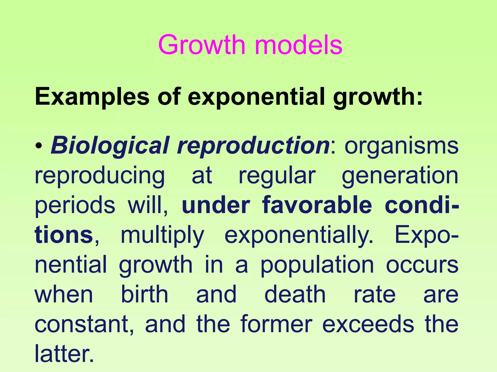 Examples of exponential growth:
• Biological reproduction: organisms
reproducing at regular generation
periods will, under favorable condi-
tions, multiply exponentially. Expo-
nential growth in a population occurs
when birth and death rate are
constant, and the former exceeds the
latter.
Growth models
 