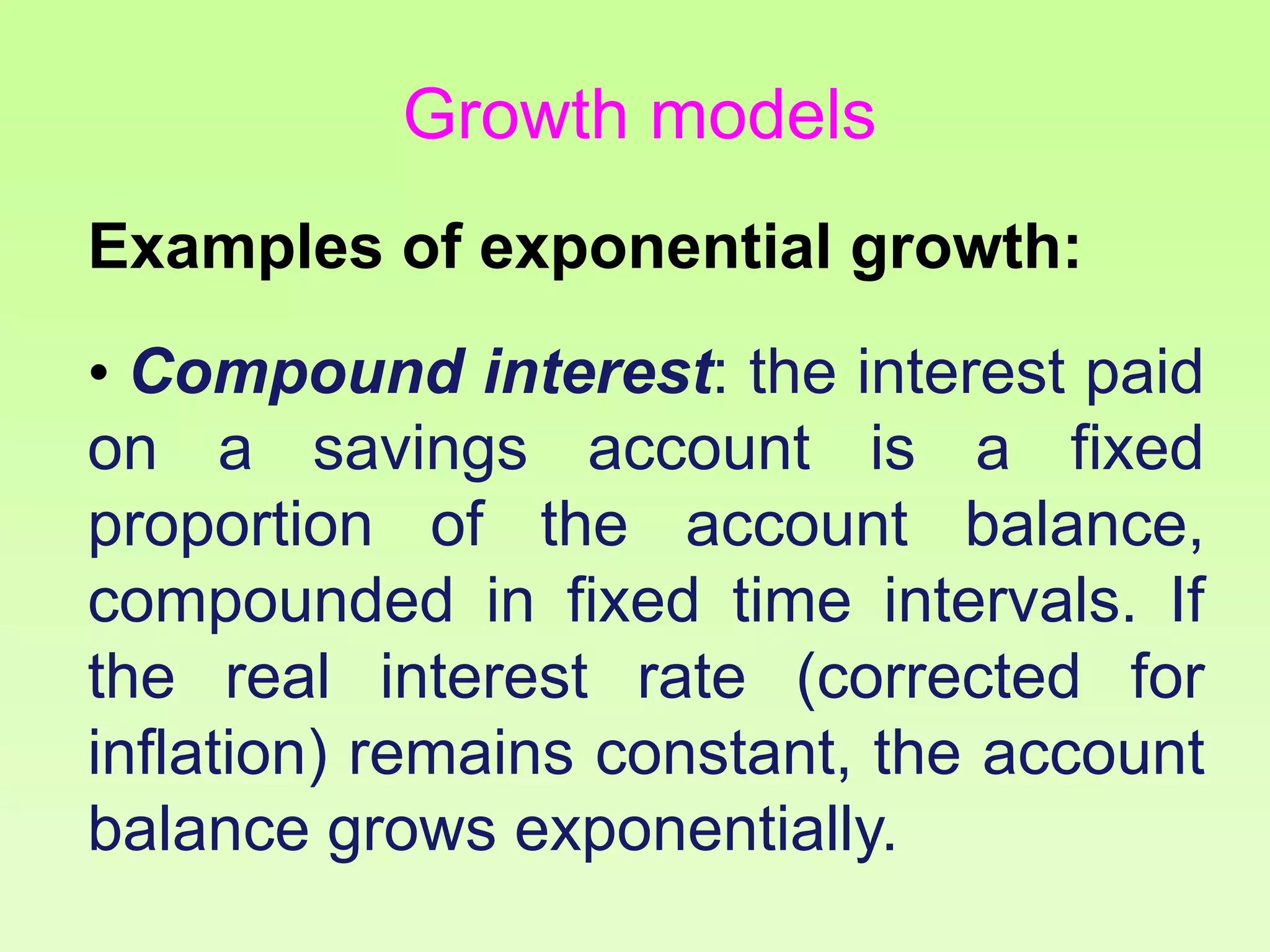 Examples of exponential growth:
• Compound interest: the interest paid
on a savings account is a fixed
proportion of the account balance,
compounded in fixed time intervals. If
the real interest rate (corrected for
inflation) remains constant, the account
balance grows exponentially.
Growth models
 