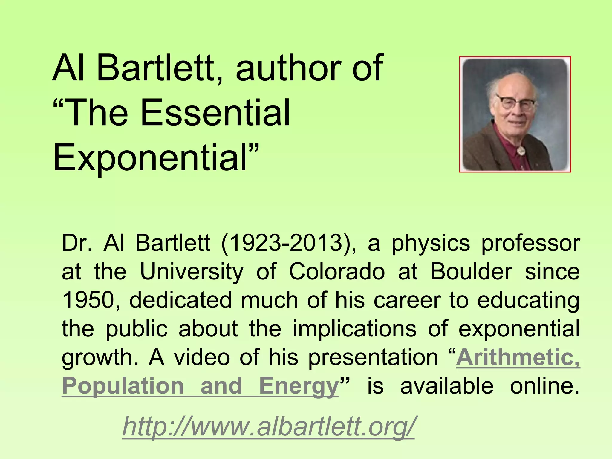 Al Bartlett, author of
“The Essential
Exponential”
Dr. Al Bartlett (1923-2013), a physics professor
at the University of Colorado at Boulder since
1950, dedicated much of his career to educating
the public about the implications of exponential
growth. A video of his presentation “Arithmetic,
Population and Energy” is available online.
http://www.albartlett.org/
 