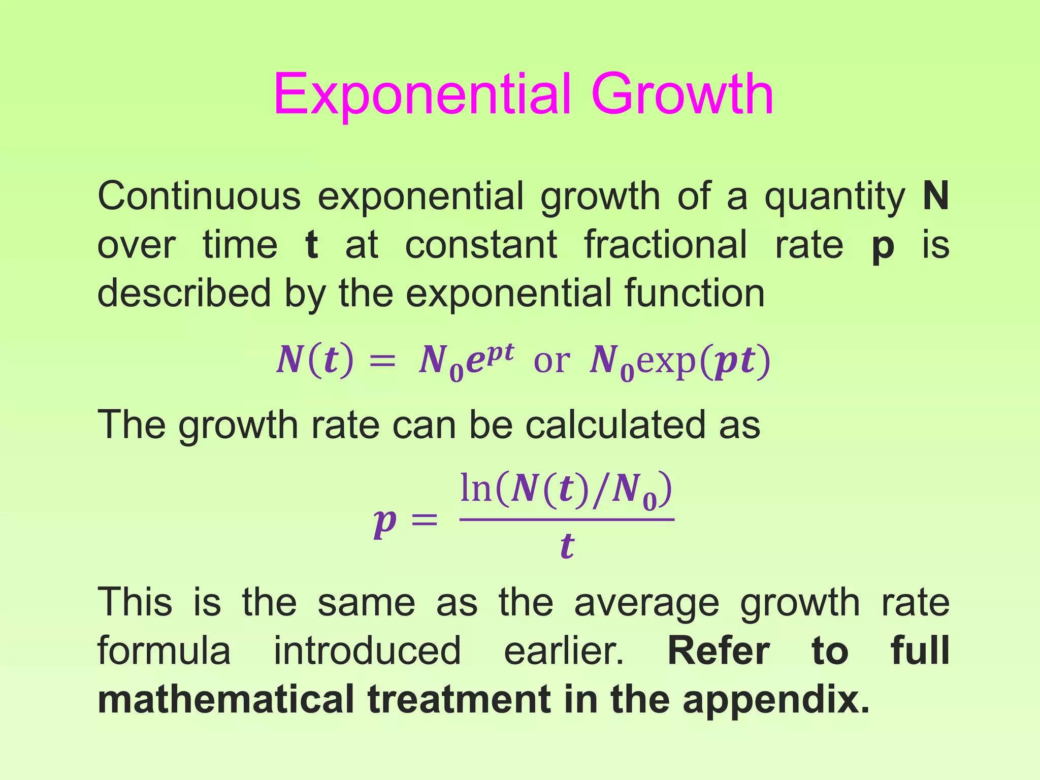 Continuous exponential growth of a quantity N
over time t at constant fractional rate p is
described by the exponential function
𝑵 𝒕 = 𝑵 𝟎 𝒆 𝒑𝒕 or 𝑵 𝟎exp(𝒑𝒕)
The growth rate can be calculated as
𝒑 =
ln 𝑵(𝒕)/𝑵 𝟎
𝒕
This is the same as the average growth rate
formula introduced earlier. Refer to full
mathematical treatment in the appendix.
Exponential Growth
 