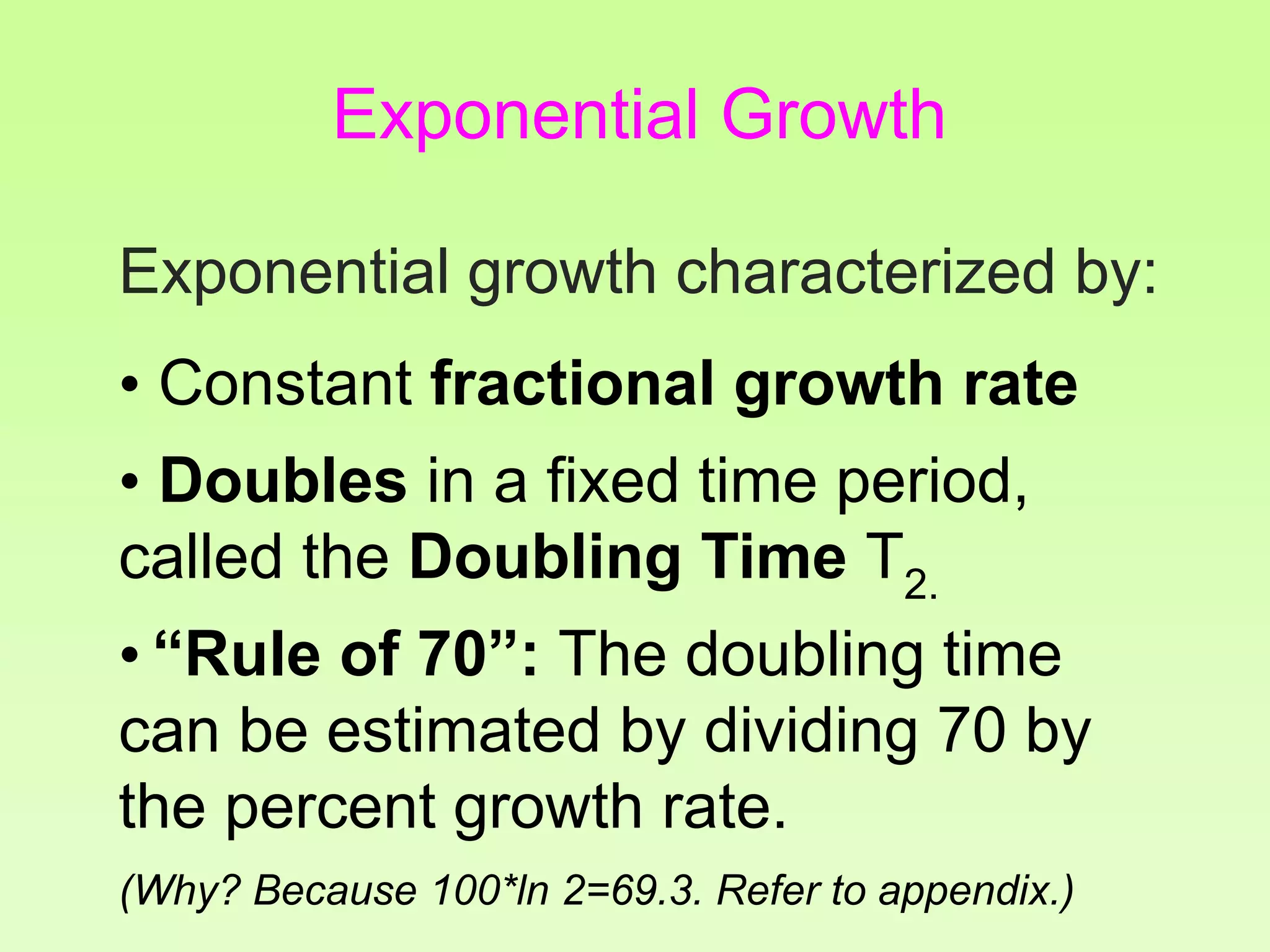 Exponential growth characterized by:
• Constant fractional growth rate
• Doubles in a fixed time period,
called the Doubling Time T2.
• “Rule of 70”: The doubling time
can be estimated by dividing 70 by
the percent growth rate.
(Why? Because 100*ln 2=69.3. Refer to appendix.)
Exponential Growth
 