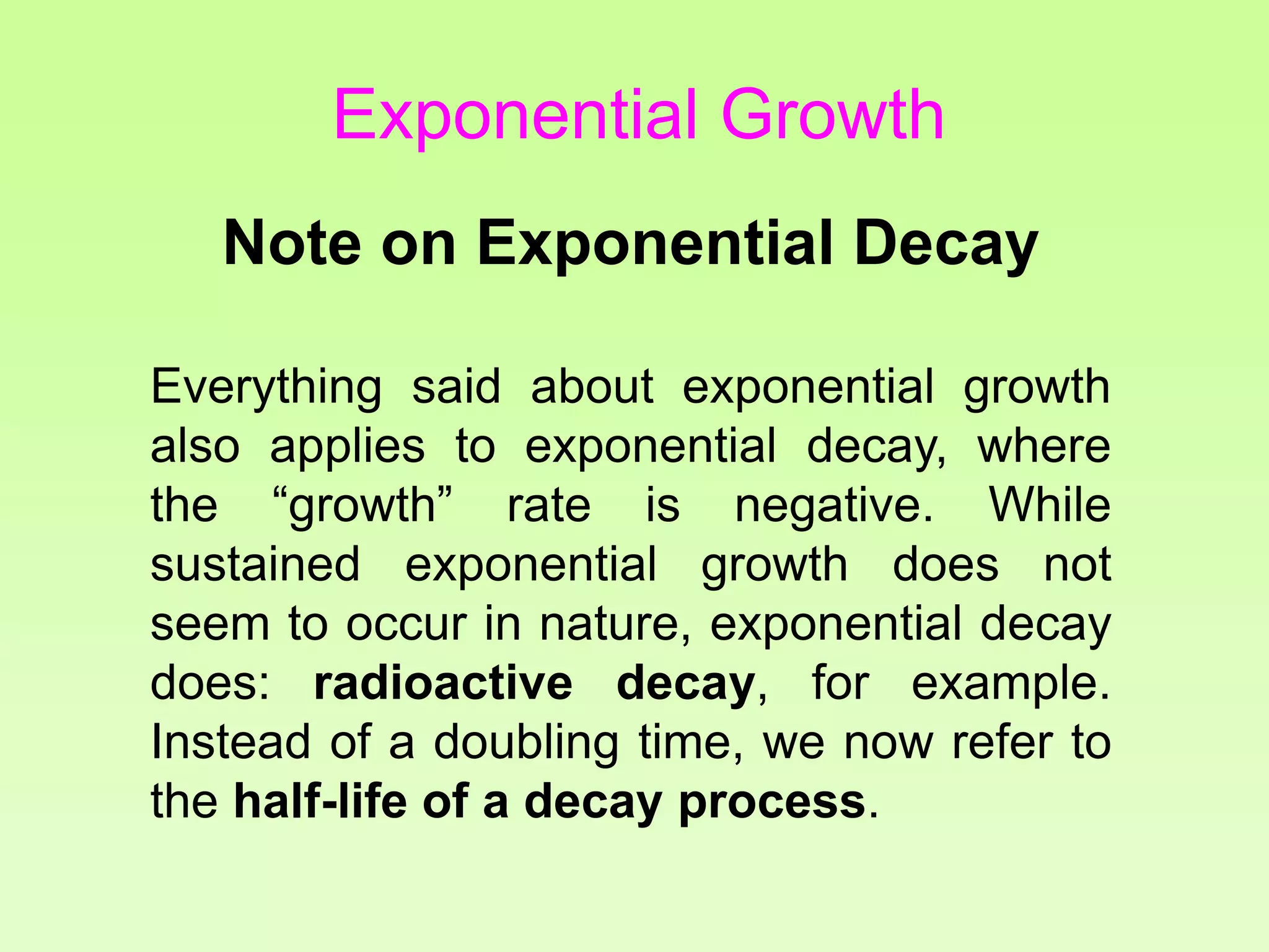Note on Exponential Decay
Everything said about exponential growth
also applies to exponential decay, where
the “growth” rate is negative. While
sustained exponential growth does not
seem to occur in nature, exponential decay
does: radioactive decay, for example.
Instead of a doubling time, we now refer to
the half-life of a decay process.
Exponential Growth
 