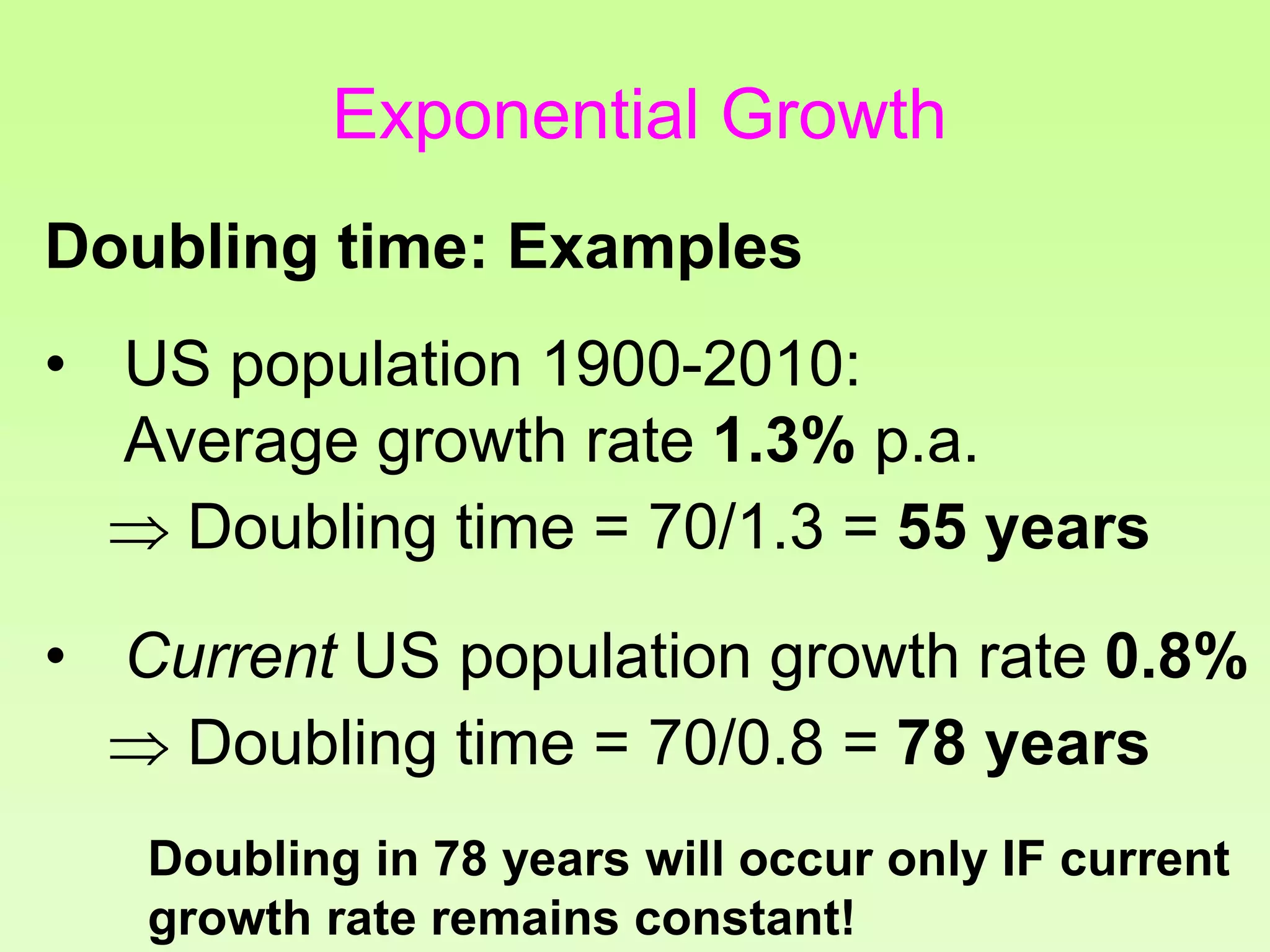 • US population 1900-2010:
Average growth rate 1.3% p.a.
 Doubling time = 70/1.3 = 55 years
• Current US population growth rate 0.8%
 Doubling time = 70/0.8 = 78 years
Doubling in 78 years will occur only IF current
growth rate remains constant!
Doubling time: Examples
Exponential Growth
 