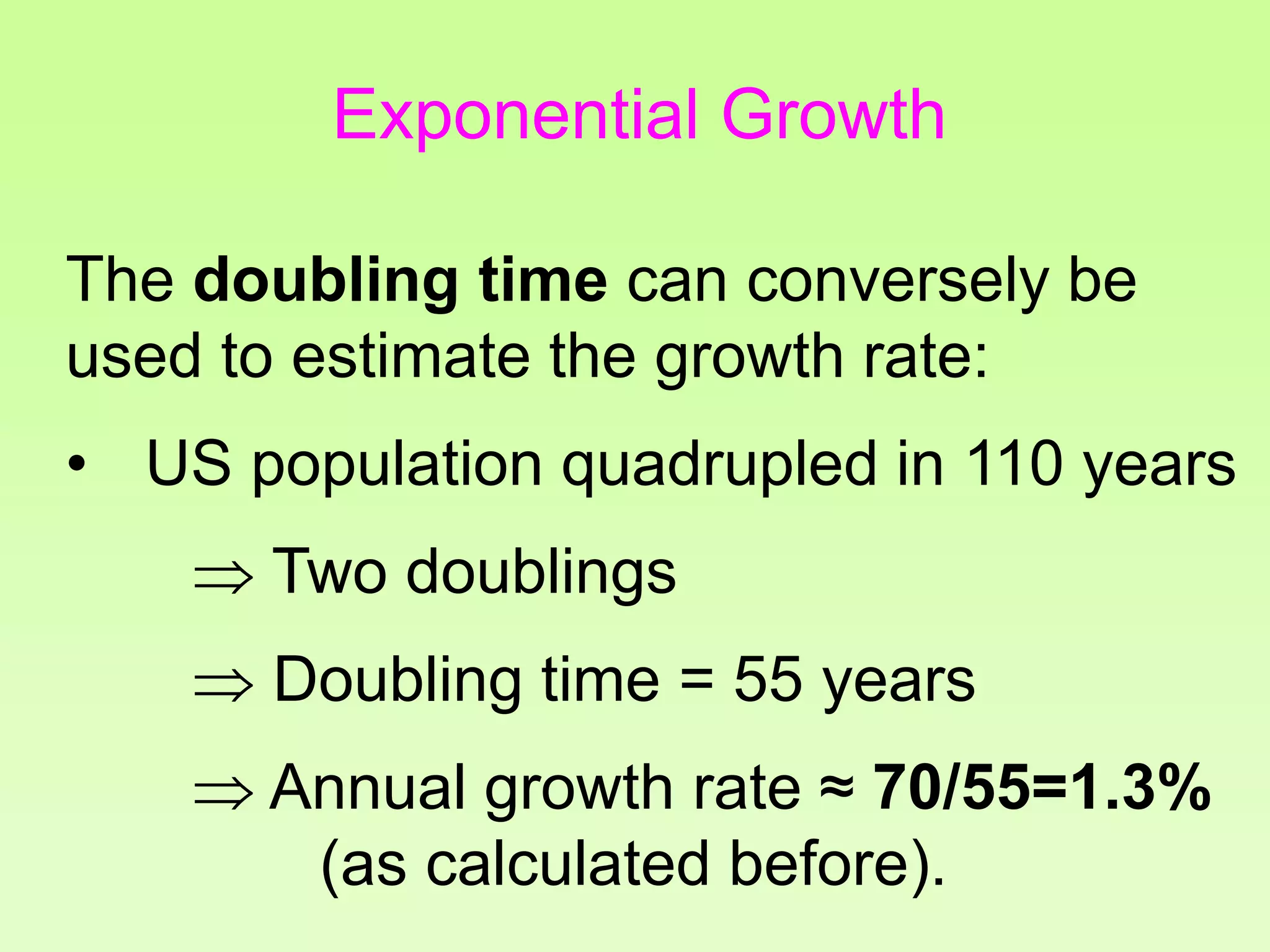 The doubling time can conversely be
used to estimate the growth rate:
• US population quadrupled in 110 years
 Two doublings
 Doubling time = 55 years
 Annual growth rate ≈ 70/55=1.3%
(as calculated before).
Exponential Growth
 