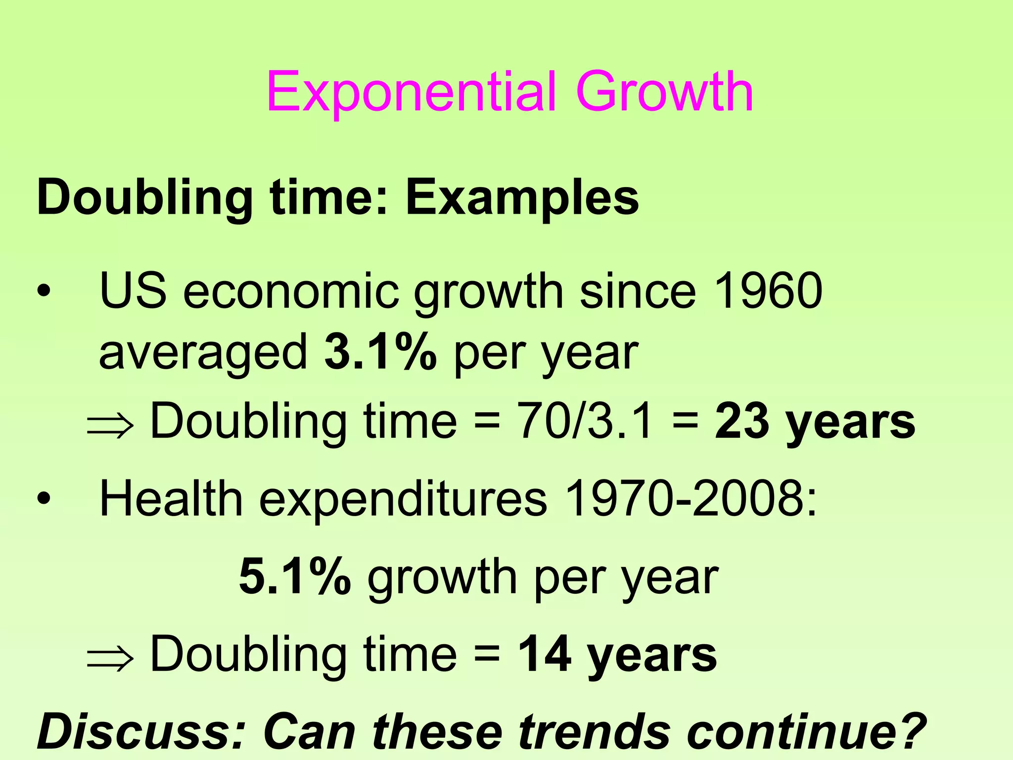 • US economic growth since 1960
averaged 3.1% per year
 Doubling time = 70/3.1 = 23 years
• Health expenditures 1970-2008:
5.1% growth per year
 Doubling time = 14 years
Discuss: Can these trends continue?
Doubling time: Examples
Exponential Growth
 