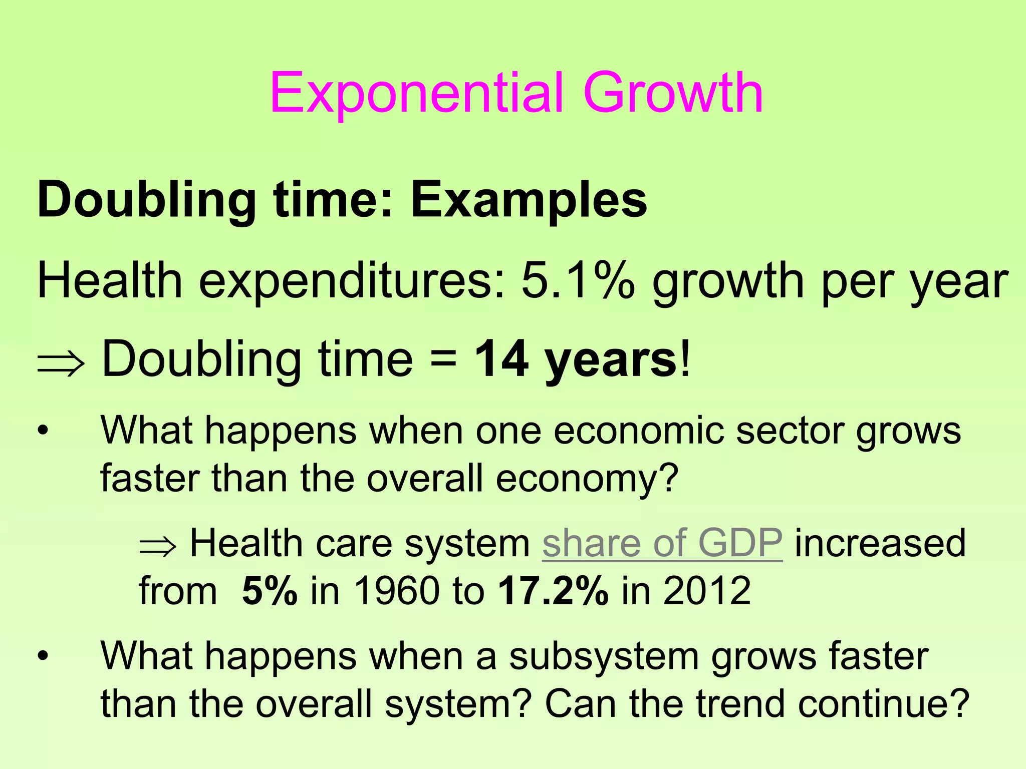 Health expenditures: 5.1% growth per year
 Doubling time = 14 years!
• What happens when one economic sector grows
faster than the overall economy?
 Health care system share of GDP increased
from 5% in 1960 to 17.2% in 2012
• What happens when a subsystem grows faster
than the overall system? Can the trend continue?
Doubling time: Examples
Exponential Growth
 