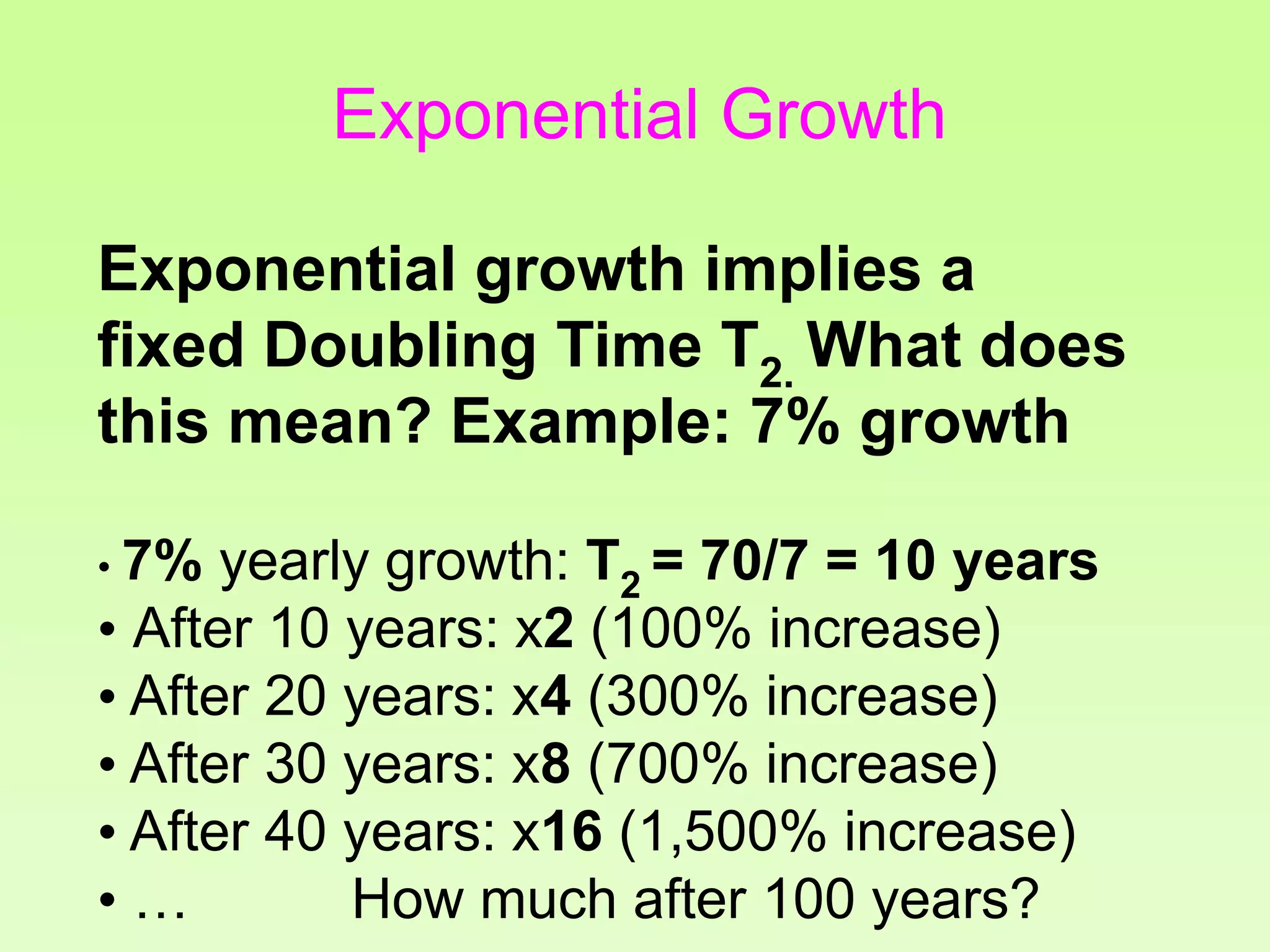 Exponential growth implies a
fixed Doubling Time T2. What does
this mean? Example: 7% growth
• 7% yearly growth: T2 = 70/7 = 10 years
• After 10 years: x2 (100% increase)
• After 20 years: x4 (300% increase)
• After 30 years: x8 (700% increase)
• After 40 years: x16 (1,500% increase)
• … How much after 100 years?
Exponential Growth
 