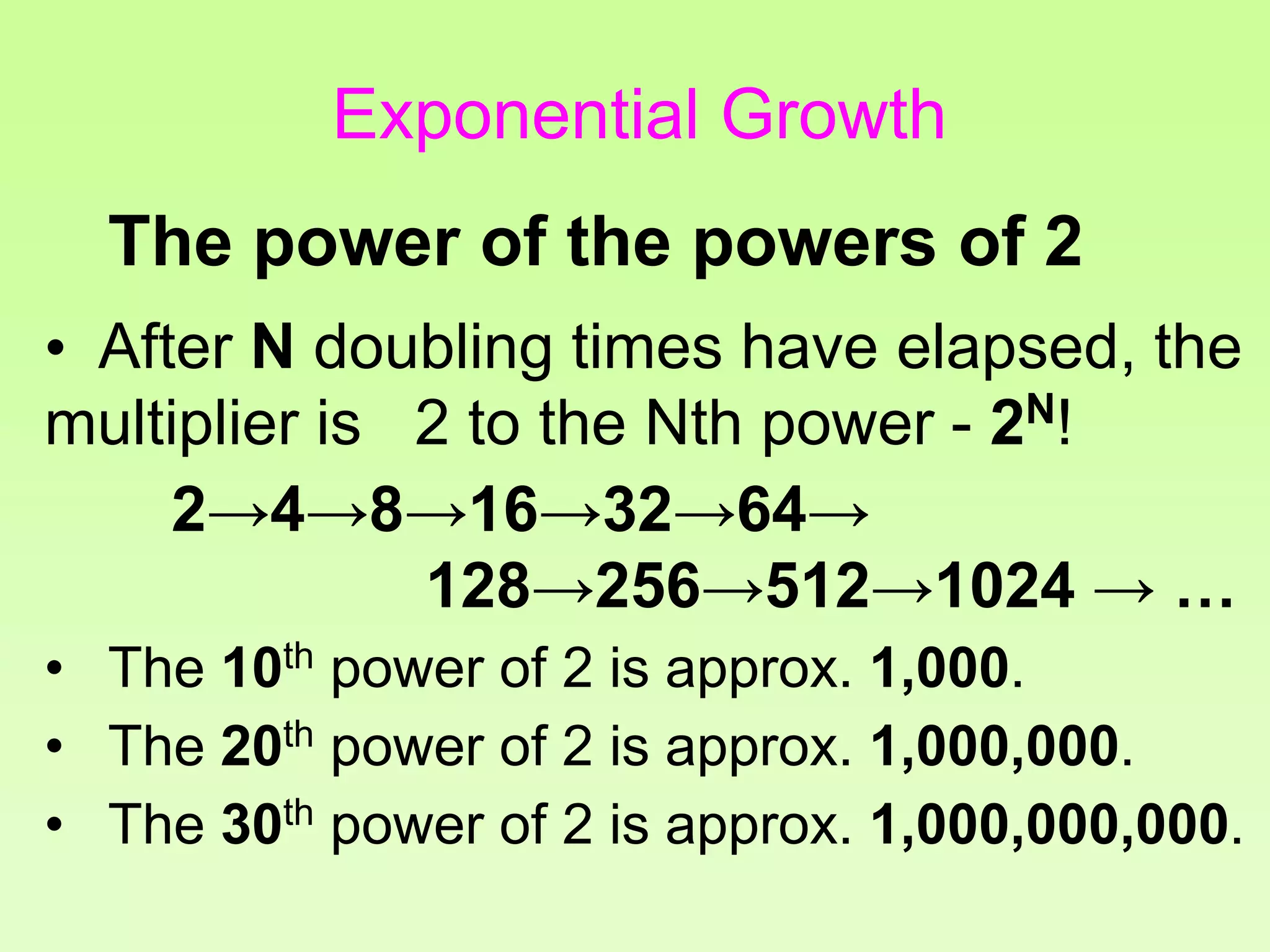 The power of the powers of 2
• After N doubling times have elapsed, the
multiplier is 2 to the Nth power - 2N!
2→4→8→16→32→64→
128→256→512→1024 → …
• The 10th power of 2 is approx. 1,000.
• The 20th power of 2 is approx. 1,000,000.
• The 30th power of 2 is approx. 1,000,000,000.
Exponential Growth
 