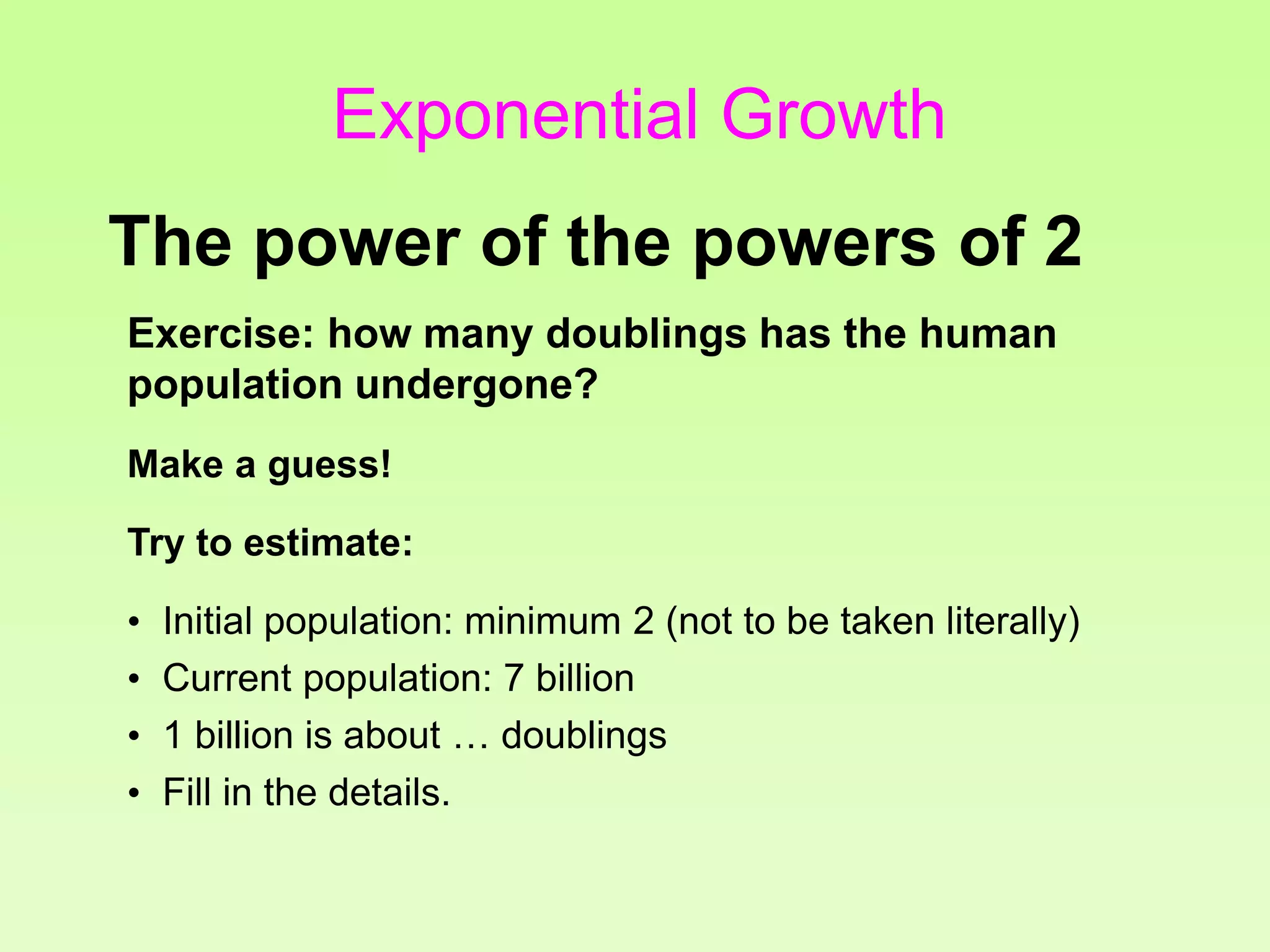 Exercise: how many doublings has the human
population undergone?
Make a guess!
Try to estimate:
• Initial population: minimum 2 (not to be taken literally)
• Current population: 7 billion
• 1 billion is about … doublings
• Fill in the details.
The power of the powers of 2
Exponential Growth
 