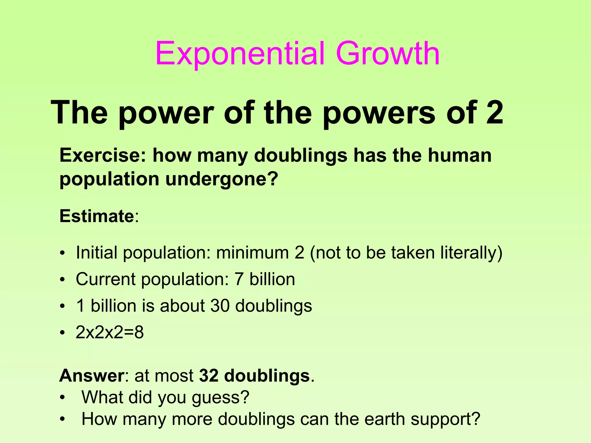 Exercise: how many doublings has the human
population undergone?
Estimate:
• Initial population: minimum 2 (not to be taken literally)
• Current population: 7 billion
• 1 billion is about 30 doublings
• 2x2x2=8
Answer: at most 32 doublings.
• What did you guess?
• How many more doublings can the earth support?
The power of the powers of 2
Exponential Growth
 