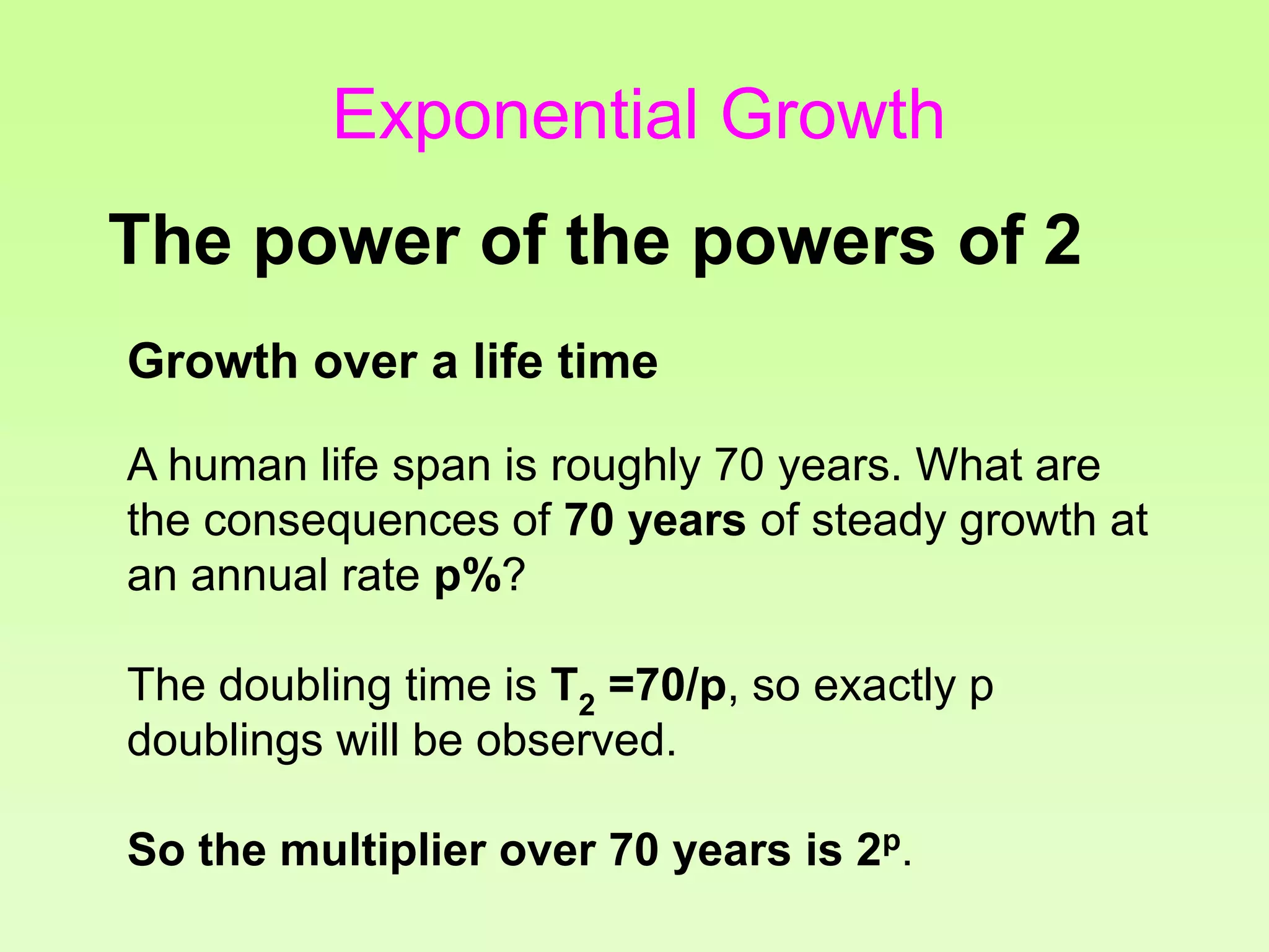 Growth over a life time
A human life span is roughly 70 years. What are
the consequences of 70 years of steady growth at
an annual rate p%?
The doubling time is T2 =70/p, so exactly p
doublings will be observed.
So the multiplier over 70 years is 2p.
The power of the powers of 2
Exponential Growth
 