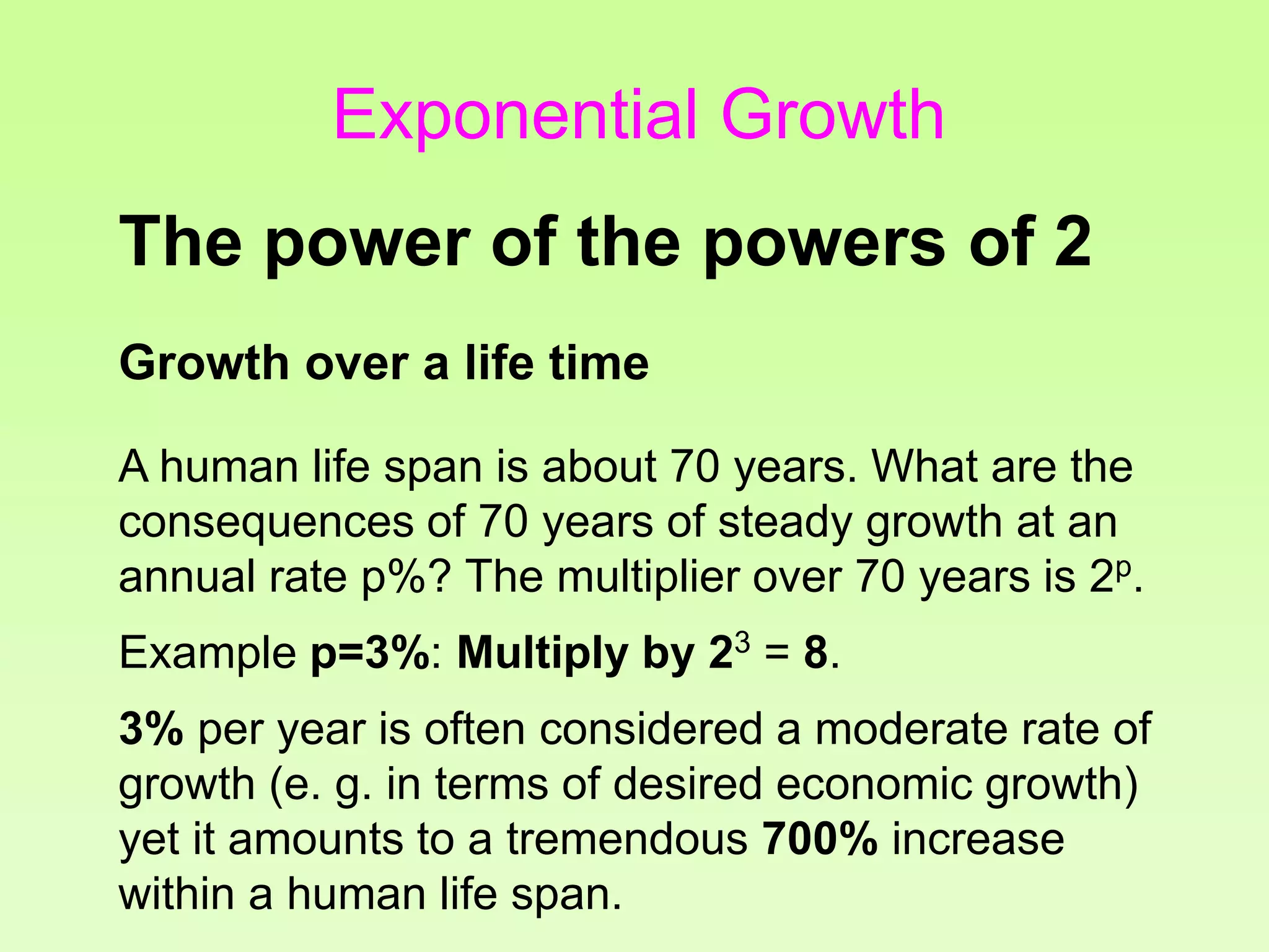 Growth over a life time
A human life span is about 70 years. What are the
consequences of 70 years of steady growth at an
annual rate p%? The multiplier over 70 years is 2p
.
Example p=3%: Multiply by 23
= 8.
3% per year is often considered a moderate rate of
growth (e. g. in terms of desired economic growth)
yet it amounts to a tremendous 700% increase
within a human life span.
The power of the powers of 2
Exponential Growth
 