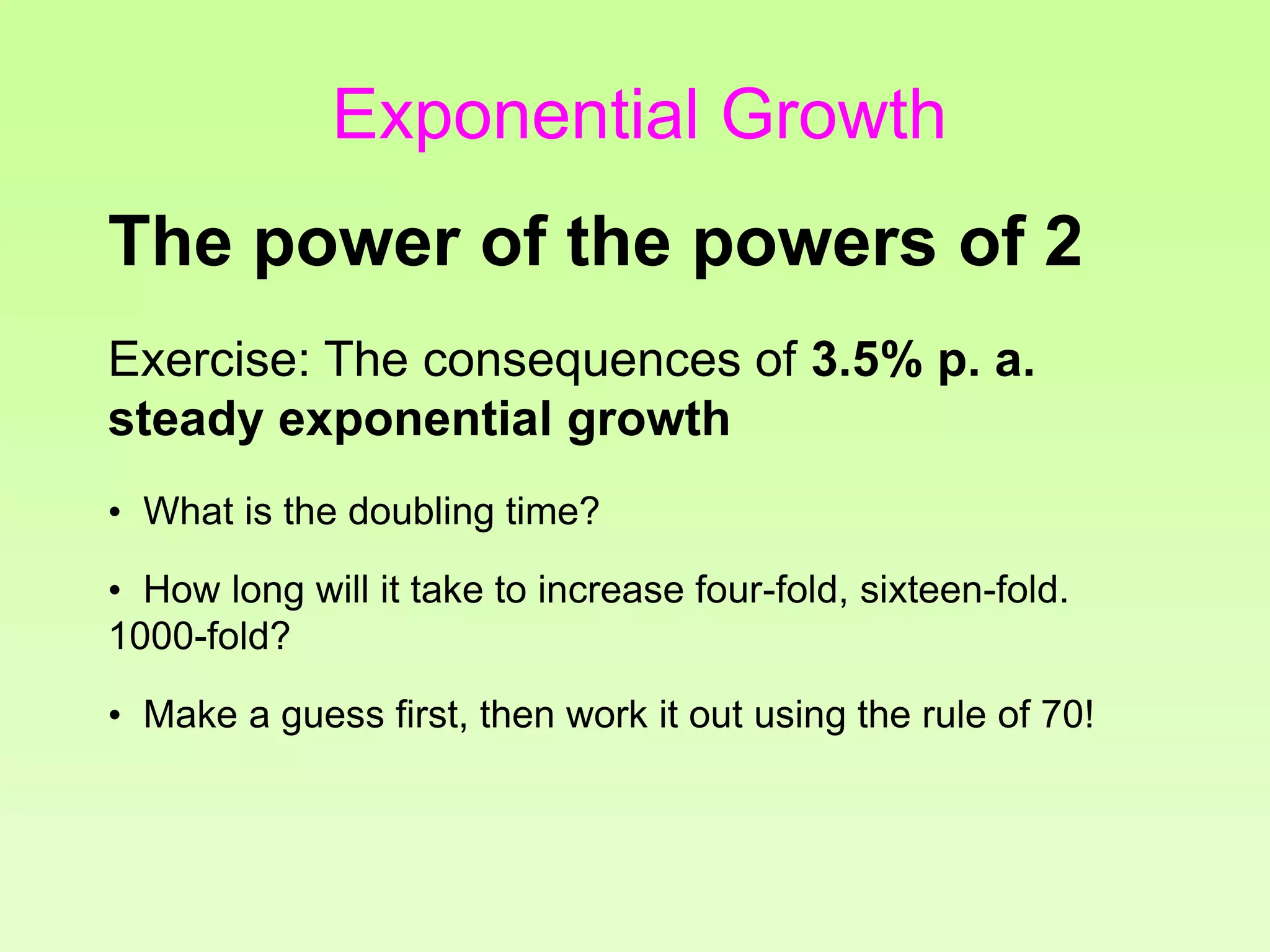Exercise: The consequences of 3.5% p. a.
steady exponential growth
• What is the doubling time?
• How long will it take to increase four-fold, sixteen-fold.
1000-fold?
• Make a guess first, then work it out using the rule of 70!
The power of the powers of 2
Exponential Growth
 