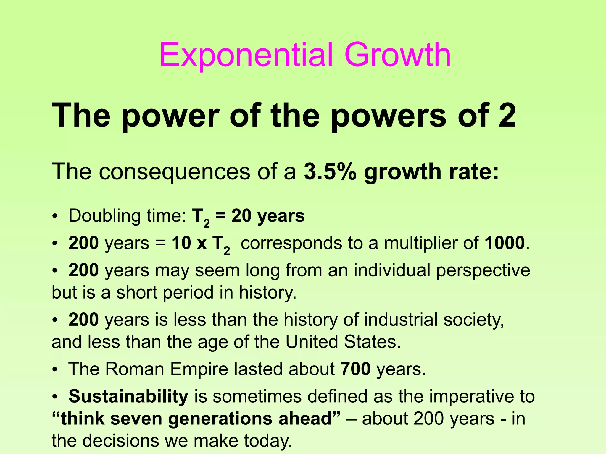 The consequences of a 3.5% growth rate:
• Doubling time: T2 = 20 years
• 200 years = 10 x T2 corresponds to a multiplier of 1000.
• 200 years may seem long from an individual perspective
but is a short period in history.
• 200 years is less than the history of industrial society,
and less than the age of the United States.
• The Roman Empire lasted about 700 years.
• Sustainability is sometimes defined as the imperative to
“think seven generations ahead” – about 200 years - in
the decisions we make today.
The power of the powers of 2
Exponential Growth
 