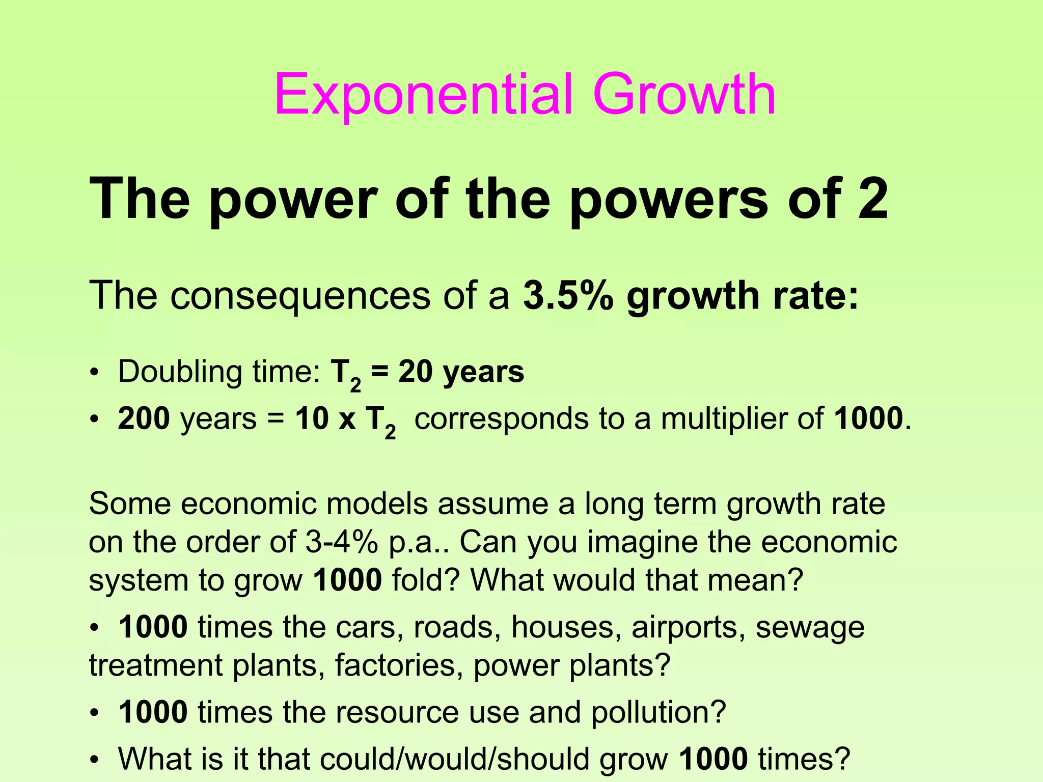 The consequences of a 3.5% growth rate:
• Doubling time: T2 = 20 years
• 200 years = 10 x T2 corresponds to a multiplier of 1000.
Some economic models assume a long term growth rate
on the order of 3-4% p.a.. Can you imagine the economic
system to grow 1000 fold? What would that mean?
• 1000 times the cars, roads, houses, airports, sewage
treatment plants, factories, power plants?
• 1000 times the resource use and pollution?
• What is it that could/would/should grow 1000 times?
The power of the powers of 2
Exponential Growth
 