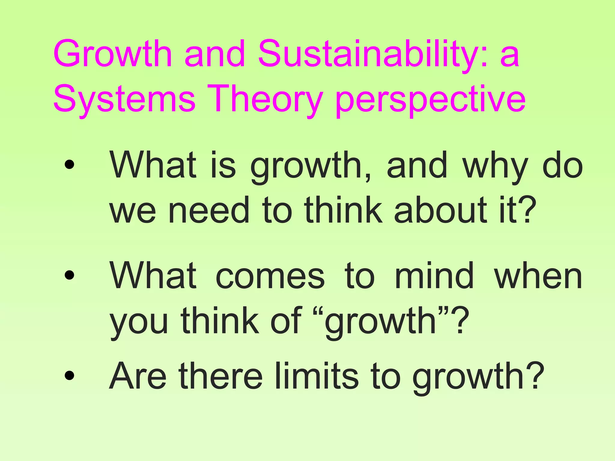 Growth and Sustainability: a
Systems Theory perspective
• What is growth, and why do
we need to think about it?
• What comes to mind when
you think of “growth”?
• Are there limits to growth?
 