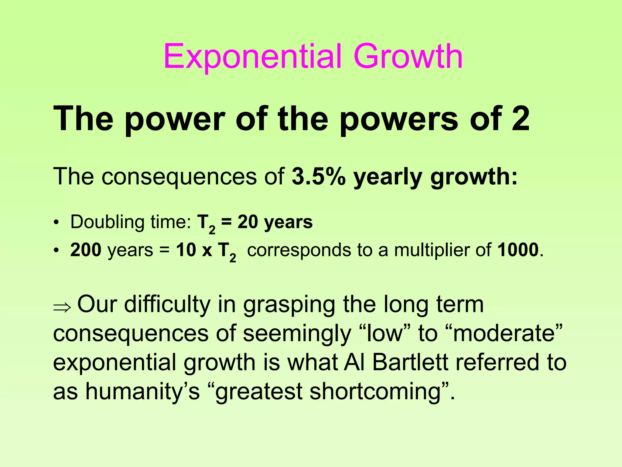 The consequences of 3.5% yearly growth:
• Doubling time: T2 = 20 years
• 200 years = 10 x T2 corresponds to a multiplier of 1000.
 Our difficulty in grasping the long term
consequences of seemingly “low” to “moderate”
exponential growth is what Al Bartlett referred to
as humanity’s “greatest shortcoming”.
The power of the powers of 2
Exponential Growth
 