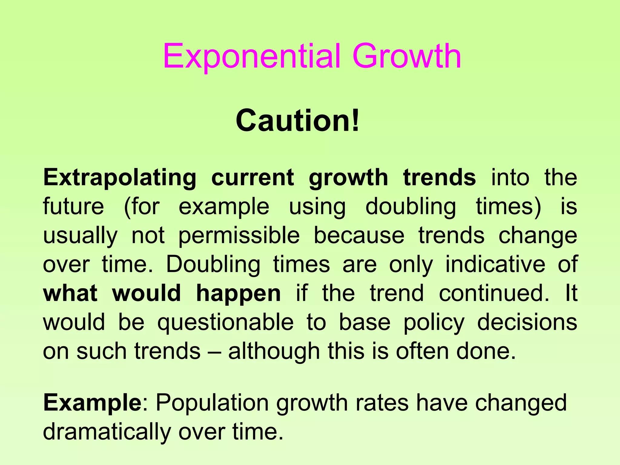 Caution!
Extrapolating current growth trends into the
future (for example using doubling times) is
usually not permissible because trends change
over time. Doubling times are only indicative of
what would happen if the trend continued. It
would be questionable to base policy decisions
on such trends – although this is often done.
Example: Population growth rates have changed
dramatically over time.
Exponential Growth
 