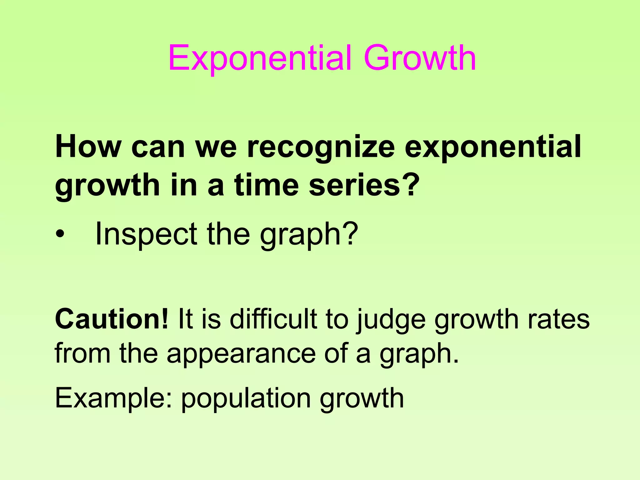 How can we recognize exponential
growth in a time series?
• Inspect the graph?
Caution! It is difficult to judge growth rates
from the appearance of a graph.
Example: population growth
Exponential Growth
 