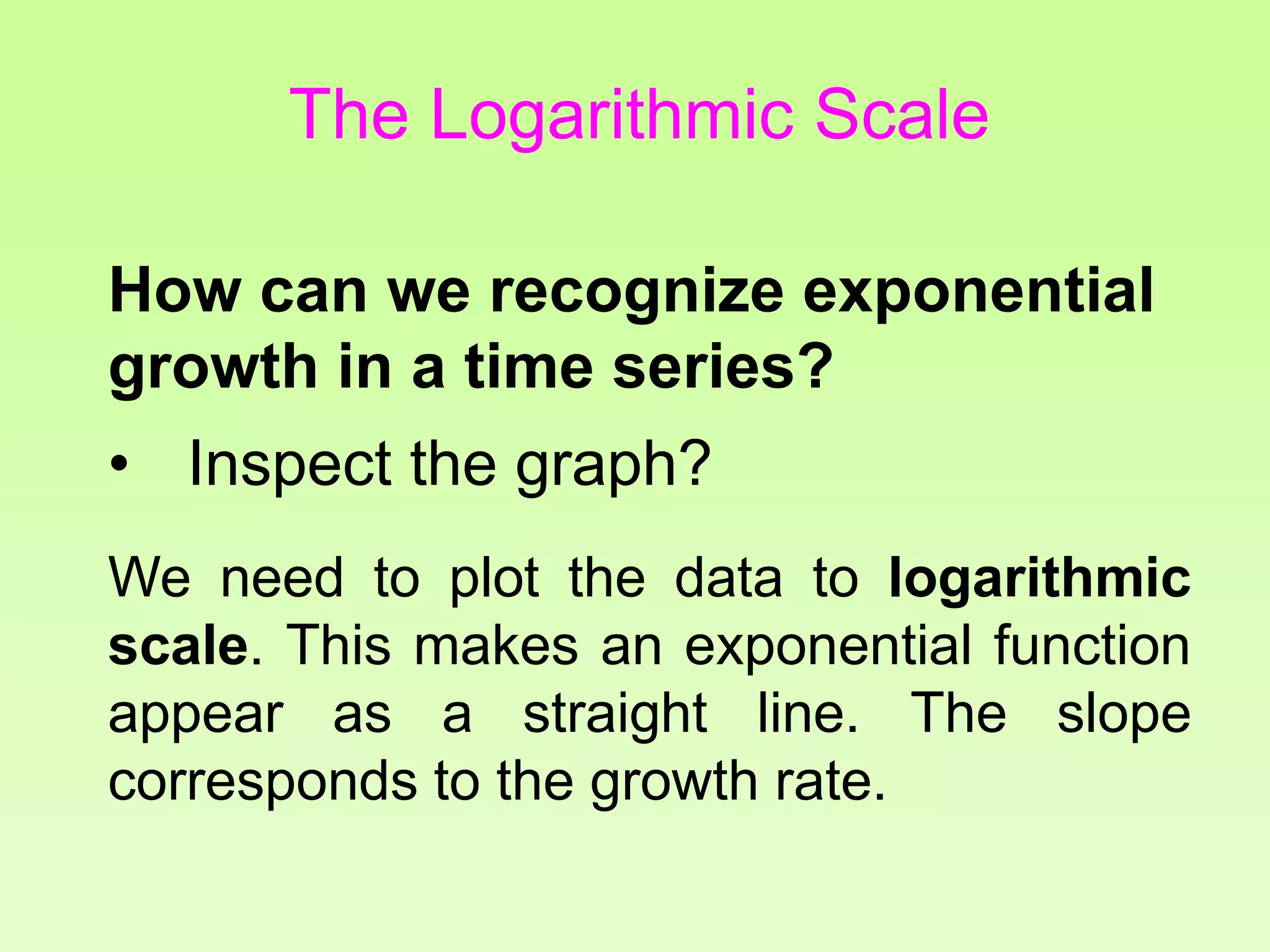 How can we recognize exponential
growth in a time series?
• Inspect the graph?
We need to plot the data to logarithmic
scale. This makes an exponential function
appear as a straight line. The slope
corresponds to the growth rate.
The Logarithmic Scale
 