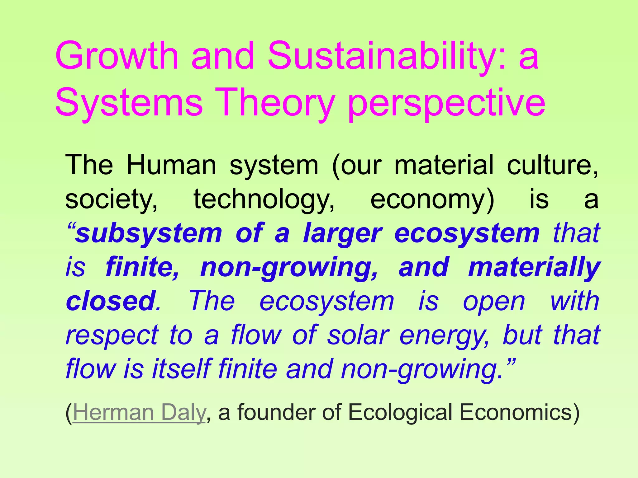 The Human system (our material culture,
society, technology, economy) is a
“subsystem of a larger ecosystem that
is finite, non-growing, and materially
closed. The ecosystem is open with
respect to a flow of solar energy, but that
flow is itself finite and non-growing.”
(Herman Daly, a founder of Ecological Economics)
Growth and Sustainability: a
Systems Theory perspective
 