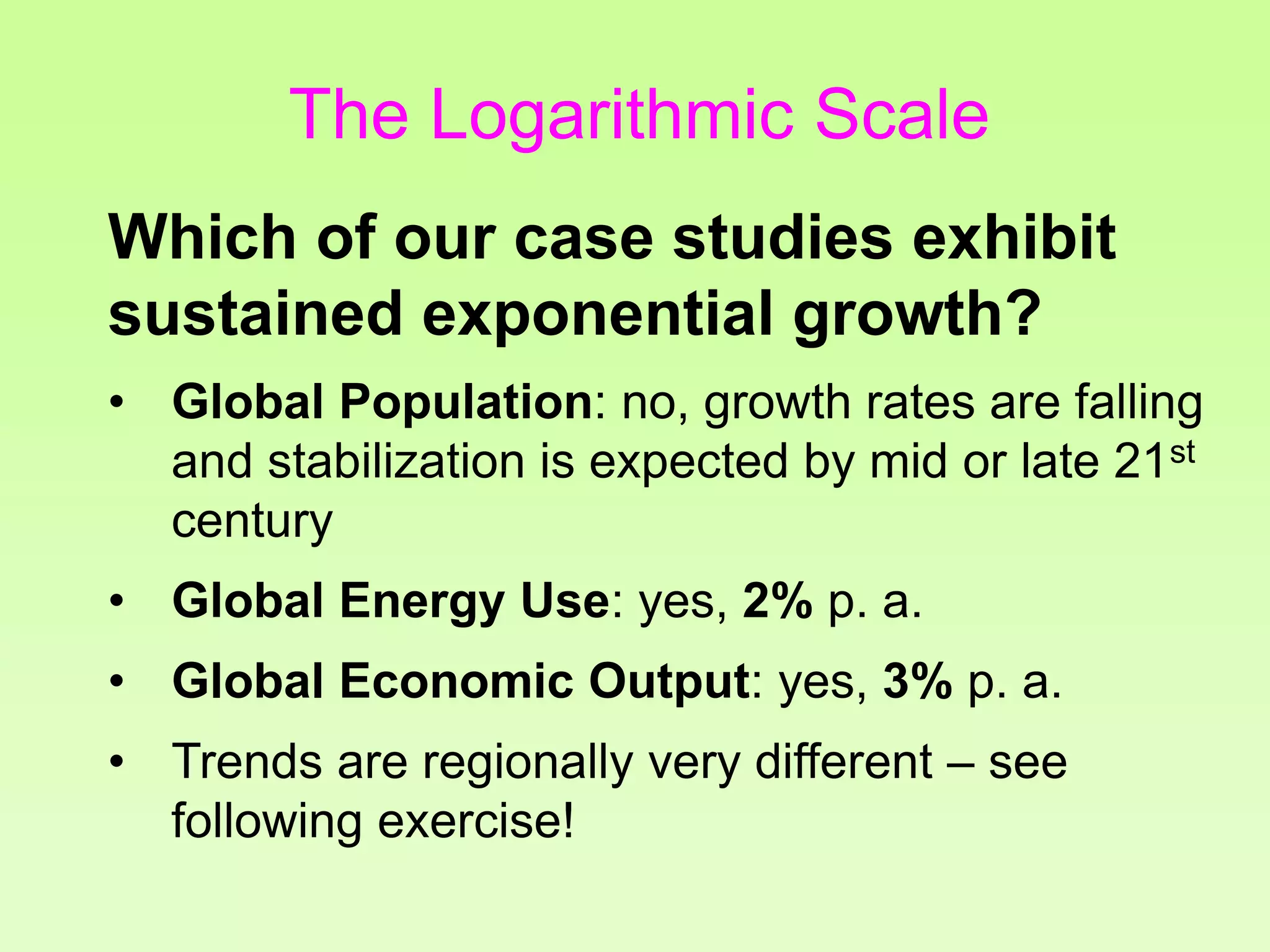 Which of our case studies exhibit
sustained exponential growth?
• Global Population: no, growth rates are falling
and stabilization is expected by mid or late 21st
century
• Global Energy Use: yes, 2% p. a.
• Global Economic Output: yes, 3% p. a.
• Trends are regionally very different – see
following exercise!
The Logarithmic Scale
 
