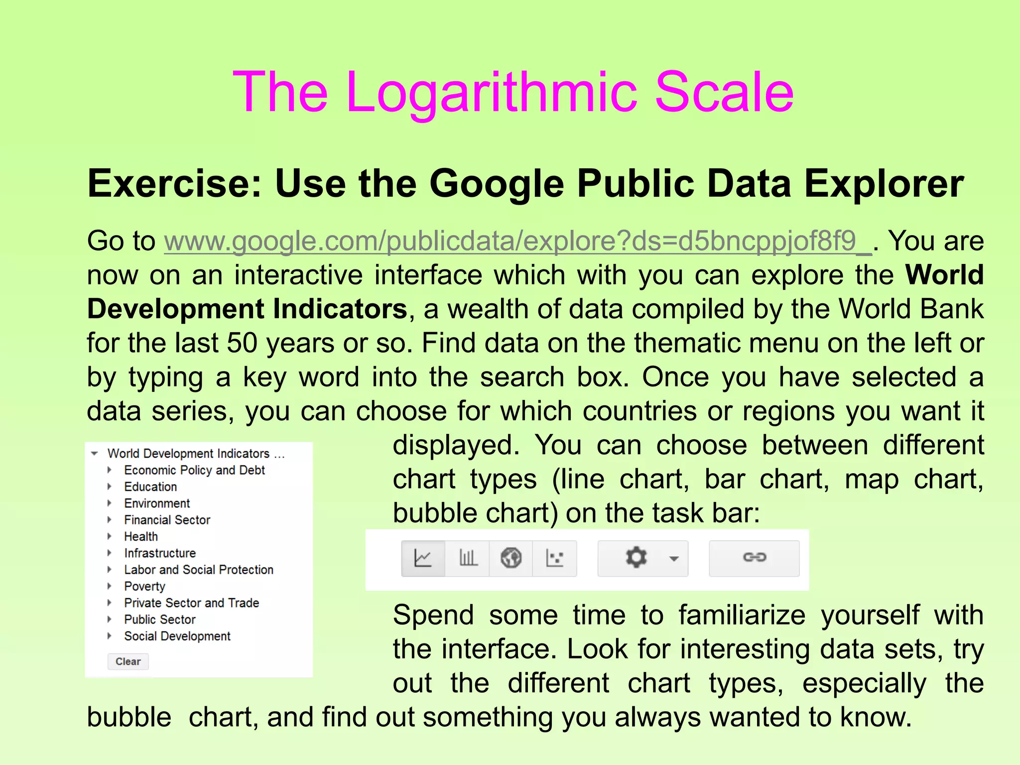 Exercise: Use the Google Public Data Explorer
Go to www.google.com/publicdata/explore?ds=d5bncppjof8f9_. You are
now on an interactive interface which with you can explore the World
Development Indicators, a wealth of data compiled by the World Bank
for the last 50 years or so. Find data on the thematic menu on the left or
by typing a key word into the search box. Once you have selected a
data series, you can choose for which countries or regions you want it
displayed. You can choose between different
chart types (line chart, bar chart, map chart,
bubble chart) on the task bar:
Spend some time to familiarize yourself with
the data explorer the interface. Look for interesting data sets, try
out the different chart types, especially the
bubble chart, and find out something you always wanted to know.
The Logarithmic Scale
 