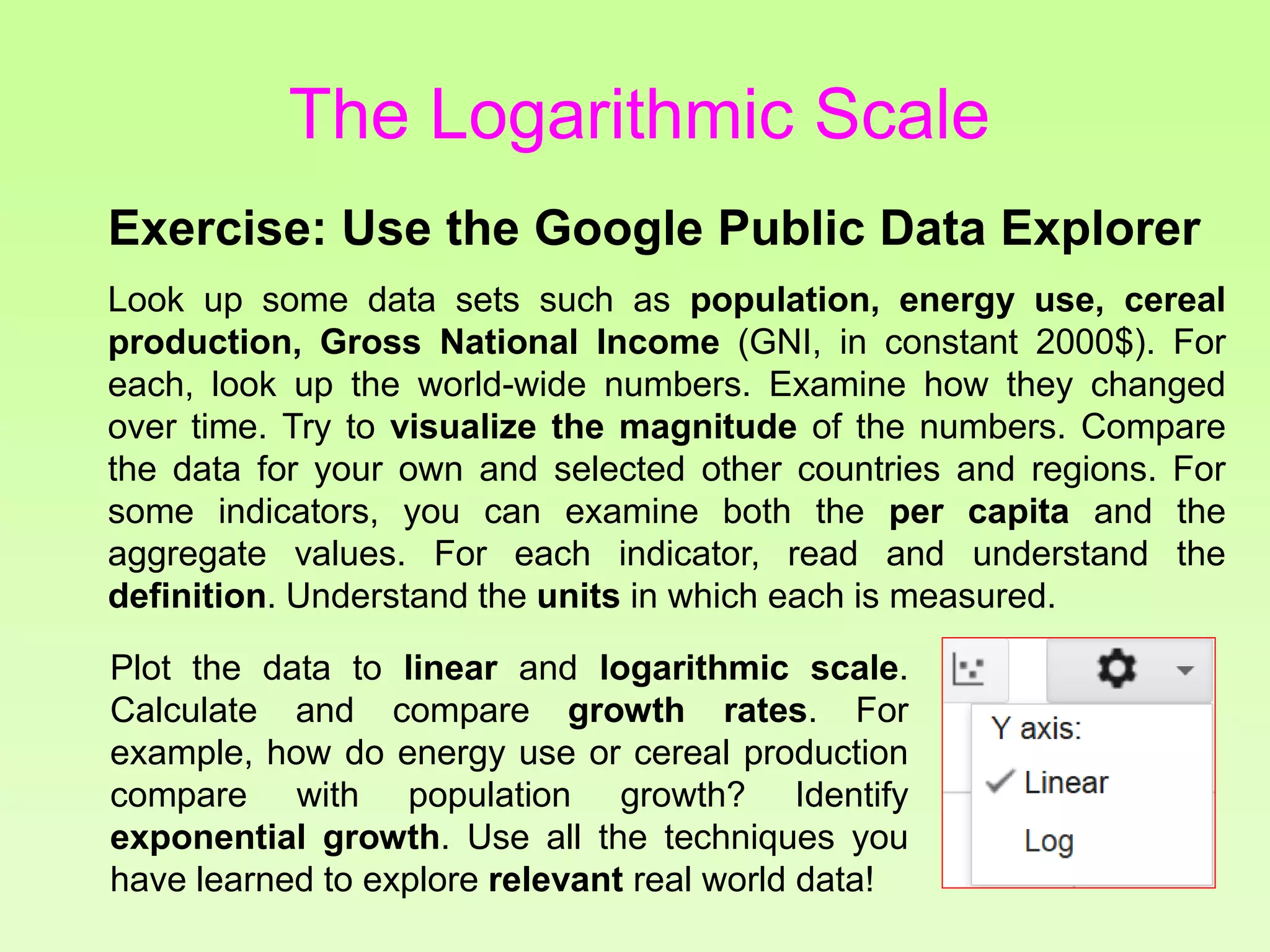 Exercise: Use the Google Public Data Explorer
Look up some data sets such as population, energy use, cereal
production, Gross National Income (GNI, in constant 2000$). For
each, look up the world-wide numbers. Examine how they changed
over time. Try to visualize the magnitude of the numbers. Compare
the data for your own and selected other countries and regions. For
some indicators, you can examine both the per capita and the
aggregate values. For each indicator, read and understand the
definition. Understand the units in which each is measured.
Plot the data to linear and logarithmic scale.
Calculate and compare growth rates. For
example, how do energy use or cereal production
compare with population growth? Identify
exponential growth. Use all the techniques you
have learned to explore relevant real world data!
The Logarithmic Scale
 
