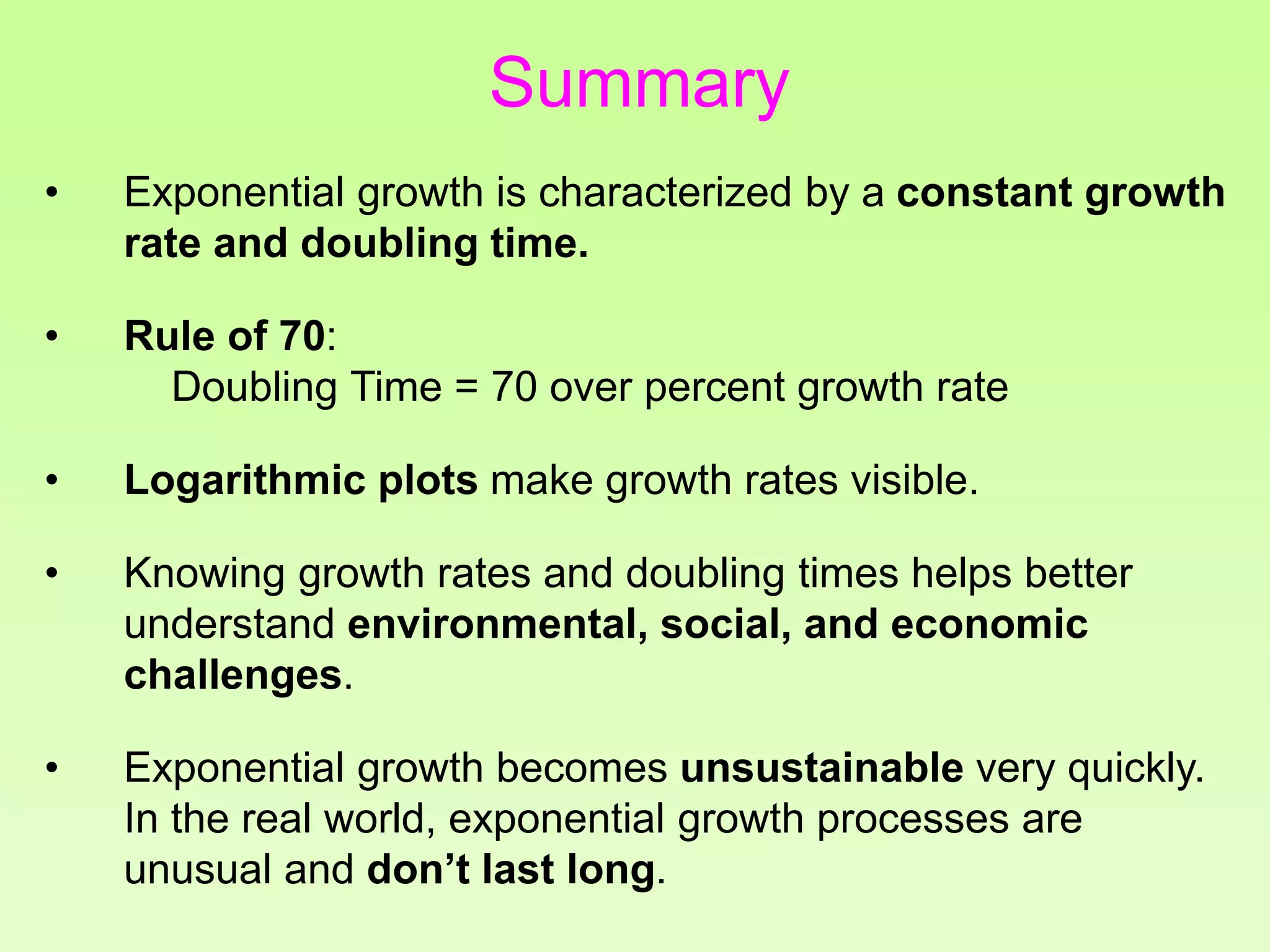 • Exponential growth is characterized by a constant growth
rate and doubling time.
• Rule of 70:
Doubling Time = 70 over percent growth rate
• Logarithmic plots make growth rates visible.
• Knowing growth rates and doubling times helps better
understand environmental, social, and economic
challenges.
• Exponential growth becomes unsustainable very quickly.
In the real world, exponential growth processes are
unusual and don’t last long.
Summary
 