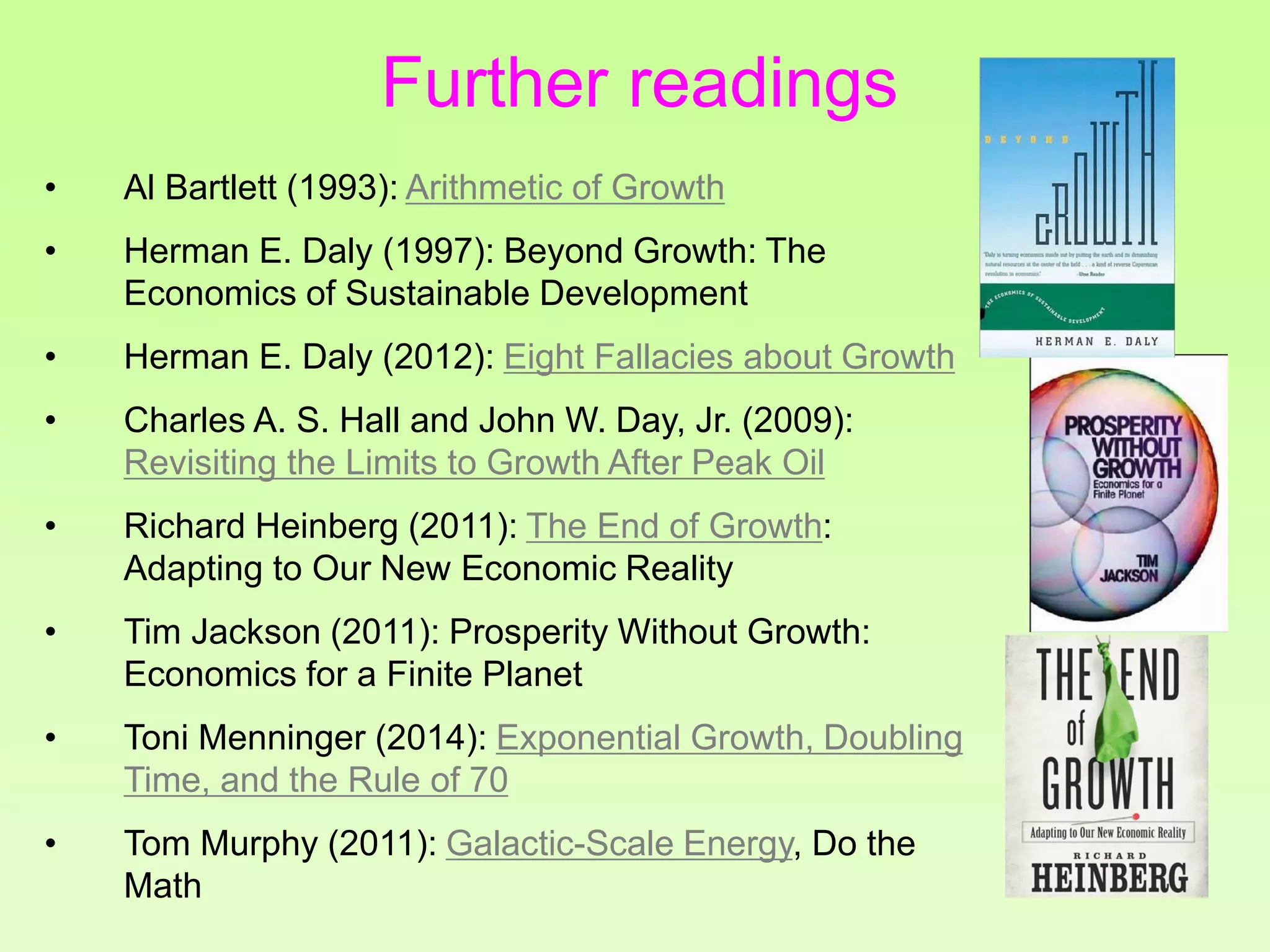 • Al Bartlett (1993): Arithmetic of Growth
• Herman E. Daly (1997): Beyond Growth: The
Economics of Sustainable Development
• Herman E. Daly (2012): Eight Fallacies about Growth
• Charles A. S. Hall and John W. Day, Jr. (2009):
Revisiting the Limits to Growth After Peak Oil
• Richard Heinberg (2011): The End of Growth:
Adapting to Our New Economic Reality
• Tim Jackson (2011): Prosperity Without Growth:
Economics for a Finite Planet
• Toni Menninger (2014): Exponential Growth, Doubling
Time, and the Rule of 70
• Tom Murphy (2011): Galactic-Scale Energy, Do the
Math
Further readings
 