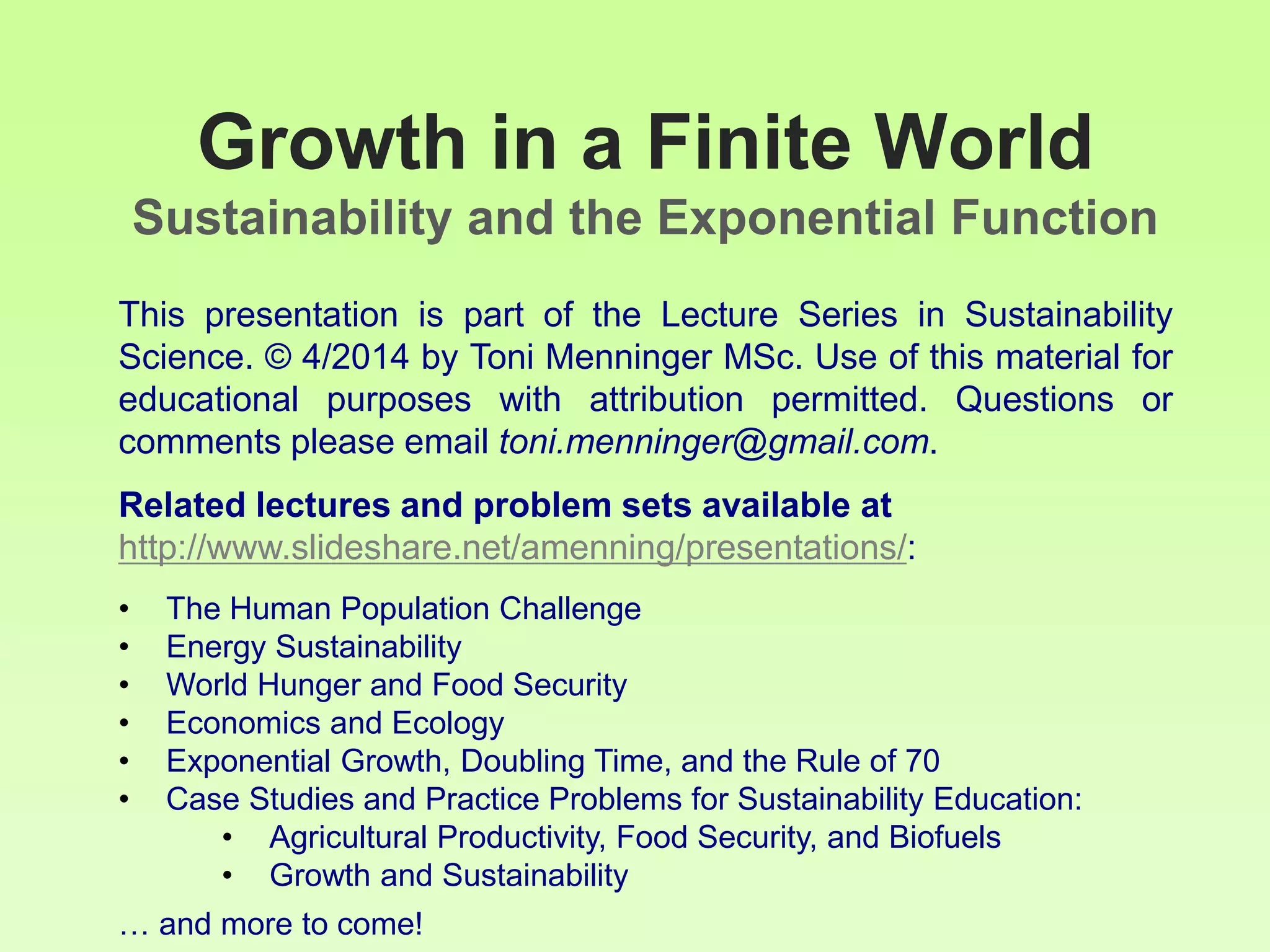 Growth in a Finite World
Sustainability and the Exponential Function
This presentation is part of the Lecture Series in Sustainability
Science. © 4/2014 by Toni Menninger MSc. Use of this material for
educational purposes with attribution permitted. Questions or
comments please email toni.menninger@gmail.com.
Related lectures and problem sets available at
http://www.slideshare.net/amenning/presentations/:
• The Human Population Challenge
• Energy Sustainability
• World Hunger and Food Security
• Economics and Ecology
• Exponential Growth, Doubling Time, and the Rule of 70
• Case Studies and Practice Problems for Sustainability Education:
• Agricultural Productivity, Food Security, and Biofuels
• Growth and Sustainability
… and more to come!
 