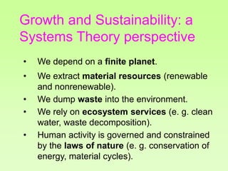 Growth and Sustainability: a
Systems Theory perspective
• We depend on a finite planet.
• We extract material resources (renewable
and nonrenewable).
• We dump waste into the environment.
• We rely on ecosystem services (e. g. clean
water, waste decomposition).
• Human activity is governed and constrained
by the laws of nature (e. g. conservation of
energy, material cycles).
 