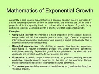 Mathematics of Exponential Growth
A quantity is said to grow exponentially at a constant (steady) rate if it increases by
a fixed percentage per unit of time. In other words, the increase per unit of time is
proportional to the quantity itself, in contrast with other types of growth (e. g.
arithmetic, logistic). Geometric growth is another word for exponential growth.
Examples
• Compound interest: the interest is a fixed proportion of the account balance,
compounded in fixed time intervals (years, months, days). One can imagine the
interval becoming smaller and smaller until interest is added continuously. This is
known as continuous compounding.
• Biological reproduction: cells dividing at regular time intervals, organisms
reproducing at regular generation periods will, under favorable conditions,
multiply exponentially. Exponential growth in a population occurs when birth and
death rate are constant, and the former exceeds the latter.
• Economics: economic output is often assumed to grow exponentially because
productive capacity roughly depends on the size of the economy. Current
macroeconomic models do not incorporate resource constraints.
• The inverse process is known as exponential decay (e. g. radioactive decay), or
“negative growth”.
 