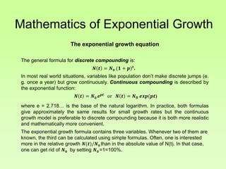 Mathematics of Exponential Growth
The exponential growth equation
The general formula for discrete compounding is:
𝑵 𝒕 = 𝑵 𝟎 (𝟏 + 𝒑) 𝒕
.
In most real world situations, variables like population don’t make discrete jumps (e.
g. once a year) but grow continuously. Continuous compounding is described by
the exponential function:
𝑵 𝒕 = 𝑵 𝟎 𝒆 𝒑𝒕
or 𝑵 𝒕 = 𝑵 𝟎 𝒆𝒙𝒑(𝒑𝒕)
where e = 2.718… is the base of the natural logarithm. In practice, both formulas
give approximately the same results for small growth rates but the continuous
growth model is preferable to discrete compounding because it is both more realistic
and mathematically more convenient.
The exponential growth formula contains three variables. Whenever two of them are
known, the third can be calculated using simple formulas. Often, one is interested
more in the relative growth 𝑵(𝒕)/𝑵 𝟎 than in the absolute value of N(t). In that case,
one can get rid of 𝑵 𝟎 by setting 𝑵 𝟎 =1=100%.
 
