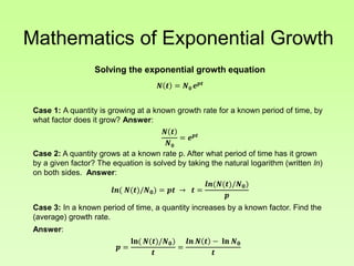 Mathematics of Exponential Growth
Solving the exponential growth equation
𝑵 𝒕 = 𝑵 𝟎 𝒆 𝒑𝒕
Case 1: A quantity is growing at a known growth rate for a known period of time, by
what factor does it grow? Answer:
𝑵 𝒕
𝑵 𝟎
= 𝒆 𝒑𝒕
Case 2: A quantity grows at a known rate p. After what period of time has it grown
by a given factor? The equation is solved by taking the natural logarithm (written ln)
on both sides. Answer:
𝒍𝒏( 𝑵(𝒕)/𝑵 𝟎) = 𝒑𝒕 → 𝒕 =
𝒍𝒏(𝑵(𝒕)/𝑵 𝟎)
𝒑
Case 3: In a known period of time, a quantity increases by a known factor. Find the
(average) growth rate.
Answer:
𝒑 =
𝐥𝐧( 𝑵(𝒕)/𝑵 𝟎)
𝒕
=
𝒍𝒏 𝑵 𝒕 − 𝐥𝐧 𝑵 𝟎
𝒕
 