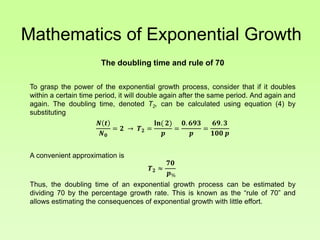 Mathematics of Exponential Growth
The doubling time and rule of 70
To grasp the power of the exponential growth process, consider that if it doubles
within a certain time period, it will double again after the same period. And again and
again. The doubling time, denoted T2, can be calculated using equation (4) by
substituting
𝑵 𝒕
𝑵 𝟎
= 𝟐 → 𝑻 𝟐 =
𝐥𝐧( 𝟐)
𝒑
=
𝟎. 𝟔𝟗𝟑
𝒑
=
𝟔𝟗. 𝟑
𝟏𝟎𝟎 𝒑
A convenient approximation is
𝑻 𝟐 ≈
𝟕𝟎
𝒑%
Thus, the doubling time of an exponential growth process can be estimated by
dividing 70 by the percentage growth rate. This is known as the “rule of 70” and
allows estimating the consequences of exponential growth with little effort.
 