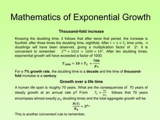 Mathematics of Exponential Growth
Thousand-fold increase
Knowing the doubling time, it follows that after twice that period, the increase is
fourfold; after three times the doubling time, eightfold. After 𝑡 = 𝑛 × 𝑇2 time units, n
doublings will have been observed, giving a multiplication factor of 2n. It is
convenient to remember 210
= 1024 ≈ 1000 = 103
. After ten doubling times,
exponential growth will have exceeded a factor of 1000:
𝑻 𝟏𝟎𝟎𝟎 ≈ 𝟏𝟎 × 𝑻 𝟐 ≈
𝟕𝟎𝟎
𝒑%
For a 7% growth rate, the doubling time is a decade and the time of thousand-
fold increase is a century.
Growth over a life time
A human life span is roughly 70 years. What are the consequences of 70 years of
steady growth at an annual rate p? From 𝑇2 ≈
70
𝑝%
follows that 70 years
encompass almost exactly p% doubling times and the total aggregate growth will be
𝑵(𝒕)
𝑵 𝟎
≈ 𝟐 𝒑%
This is another convenient rule to remember.
 