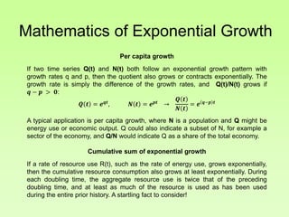 Mathematics of Exponential Growth
Per capita growth
If two time series Q(t) and N(t) both follow an exponential growth pattern with
growth rates q and p, then the quotient also grows or contracts exponentially. The
growth rate is simply the difference of the growth rates, and Q(t)/N(t) grows if
𝒒 − 𝒑 > 𝟎:
𝑸 𝒕 = 𝒆 𝒒𝒕
, 𝑵 𝒕 = 𝒆 𝒑𝒕
→
𝑸 𝒕
𝑵 𝒕
= 𝒆 𝒒−𝒑 𝒕
A typical application is per capita growth, where N is a population and Q might be
energy use or economic output. Q could also indicate a subset of N, for example a
sector of the economy, and Q/N would indicate Q as a share of the total economy.
Cumulative sum of exponential growth
If a rate of resource use R(t), such as the rate of energy use, grows exponentially,
then the cumulative resource consumption also grows at least exponentially. During
each doubling time, the aggregate resource use is twice that of the preceding
doubling time, and at least as much of the resource is used as has been used
during the entire prior history. A startling fact to consider!
 