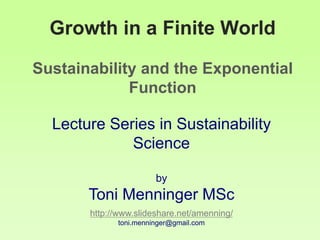Growth in a Finite World
Sustainability and the Exponential
Function
Lecture Series in Sustainability
Science
by
Toni Menninger MSc
http://www.slideshare.net/amenning/
toni.menninger@gmail.com
 