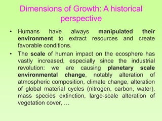Dimensions of Growth: A historical
perspective
• Humans have always manipulated their
environment to extract resources and create
favorable conditions.
• The scale of human impact on the ecosphere has
vastly increased, especially since the industrial
revolution: we are causing planetary scale
environmental change, notably alteration of
atmospheric composition, climate change, alteration
of global material cycles (nitrogen, carbon, water),
mass species extinction, large-scale alteration of
vegetation cover, …
 