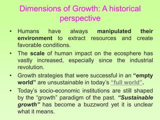 Dimensions of Growth: A historical
perspective
• Humans have always manipulated their
environment to extract resources and create
favorable conditions.
• The scale of human impact on the ecosphere has
vastly increased, especially since the industrial
revolution.
• Growth strategies that were successful in an “empty
world” are unsustainable in today’s “full world”.
• Today’s socio-economic institutions are still shaped
by the “growth” paradigm of the past. “Sustainable
growth” has become a buzzword yet it is unclear
what it means.
 