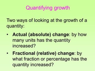 Quantifying growth
Two ways of looking at the growth of a
quantity:
• Actual (absolute) change: by how
many units has the quantity
increased?
• Fractional (relative) change: by
what fraction or percentage has the
quantity increased?
 