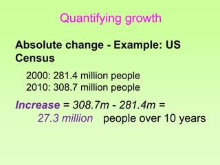Quantifying growth
Absolute change - Example: US
Census
2000: 281.4 million people
2010: 308.7 million people
Increase = 308.7m - 281.4m =
27.3 million people over 10 years
 