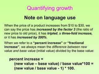 Quantifying growth
Note on language use
When the price of a product increases from $10 to $30, we
can say the price has increased by the factor 3 (the ratio of
new price to old price), it has tripled, a three-fold increase,
or it has increased by 200%.
When we refer to a “percent increase” or “fractional
increase”, we always mean the difference between new
value and base value (initial value) divided by the base value:
percent increase =
(new value – base value) / base value*100 =
(new value / base value - 1) * 100.
 