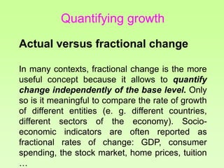 Quantifying growth
Actual versus fractional change
In many contexts, fractional change is the more
useful concept because it allows to quantify
change independently of the base level. Only
so is it meaningful to compare the rate of growth
of different entities (e. g. different countries,
different sectors of the economy). Socio-
economic indicators are often reported as
fractional rates of change: GDP, consumer
spending, the stock market, home prices, tuition
…
 