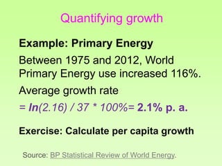 Quantifying growth
Example: Primary Energy
Between 1975 and 2012, World
Primary Energy use increased 116%.
Average growth rate
= ln(2.16) / 37 * 100%= 2.1% p. a.
Exercise: Calculate per capita growth
Source: BP Statistical Review of World Energy.
 
