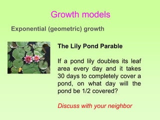 The Lily Pond Parable
If a pond lily doubles its leaf
area every day and it takes
30 days to completely cover a
pond, on what day will the
pond be 1/2 covered?
Discuss with your neighbor
Growth models
Exponential (geometric) growth
 