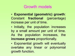 • Exponential (geometric) growth:
Constant fractional (percentage)
increase per unit of time.
• Initially, the population increases
by a small amount per unit of time.
As the population increases, the
increase grows proportionally.
• Exponential growth will eventually
overtake any linear or polynomial
growth function.
Growth models
 