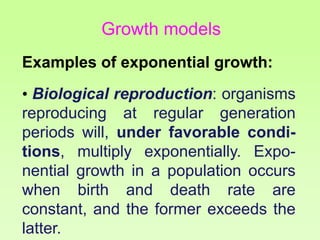 Examples of exponential growth:
• Biological reproduction: organisms
reproducing at regular generation
periods will, under favorable condi-
tions, multiply exponentially. Expo-
nential growth in a population occurs
when birth and death rate are
constant, and the former exceeds the
latter.
Growth models
 